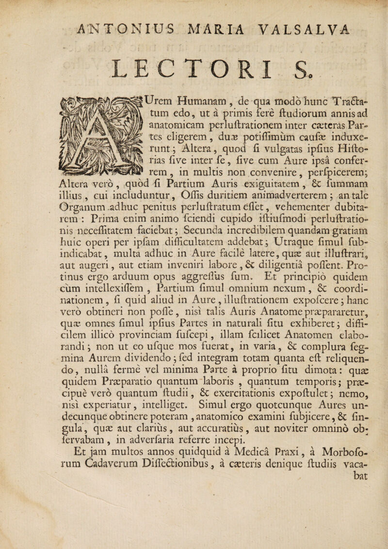 LECTORI S. Urem Humanam, de qua modo hunc TraEta- tum edo, ut a primis Fere ftudiorum annis ad anatomicam perluftrationem inter ceteras Par¬ tes eligerem, duas potiffimum caufas induxe¬ runt ; Altera, quod fi vulgatas ipfius Hifto- rias five inter fe, five cum Aure ipsa confer¬ rem , in multis non convenire, perfpicerem; Altera vero , quod fi Partium Auris exiguitatem , Sc fummara illius , cui includuntur, Ofiis duritiem animadverterem ; an tale Organum adhuc penitus perlufiratum efiet, vehementer dubita¬ rem : Prima enim animo fciendi cupido ilirufmodi perluftratio- nis necefiitatem faciebat; Secunda incredibilem quandam gratiam huic operi per ipfam difficultatem addebat; Utraque fimul fub- indicabat, multa adhuc in Aure facile latere, quas aut illuftrari, aut augeri, aut etiam inveniri labore, Sc diligentia pollent. Pro¬ tinus ergo arduum opus aggrefius futn. Et principio quidem ciim intellexiflem , Partium fimul omnium nexum, 6c coordi¬ nationem , fi quid aliud in Aure , illuftrationem expofcere; hanc vero obtineri non polle, nisi talis Auris Anatomepraepararetur, qua? omnes fimul ipfius Partes in naturali fitu exhiberet; diffi¬ cilem illico provinciam fufcepi, illam fcilicet Anatomen elabo¬ randi ; non ut eo ufque mos fuerat, in varia, & complura feg- mina Aurem dividendo; fed integram totam quanta eft reliquen- do, nulla ferine vel minima Parte a proprio fitu dimota: qux quidem Praeparatio quantum laboris , quantum temporis; prae¬ cipue vero quantum ftudii, &C exercitationis expoftulet; nemo, nisi experiatur, intelliget. Simul ergo quotcunque Aures un¬ decunque obtinere poteram , anatomico examini fubjicere, 8c lin¬ gula, quas aut clarius, aut accuratius, aut noviter omnino ob- fervabam, in adverfaria referre incepi. Et jam multos annos quidquid a Medica Praxi, a Morbolo- rum Cadaverum Diffectionibus, a exteris denique ftudiis vaca¬ bat