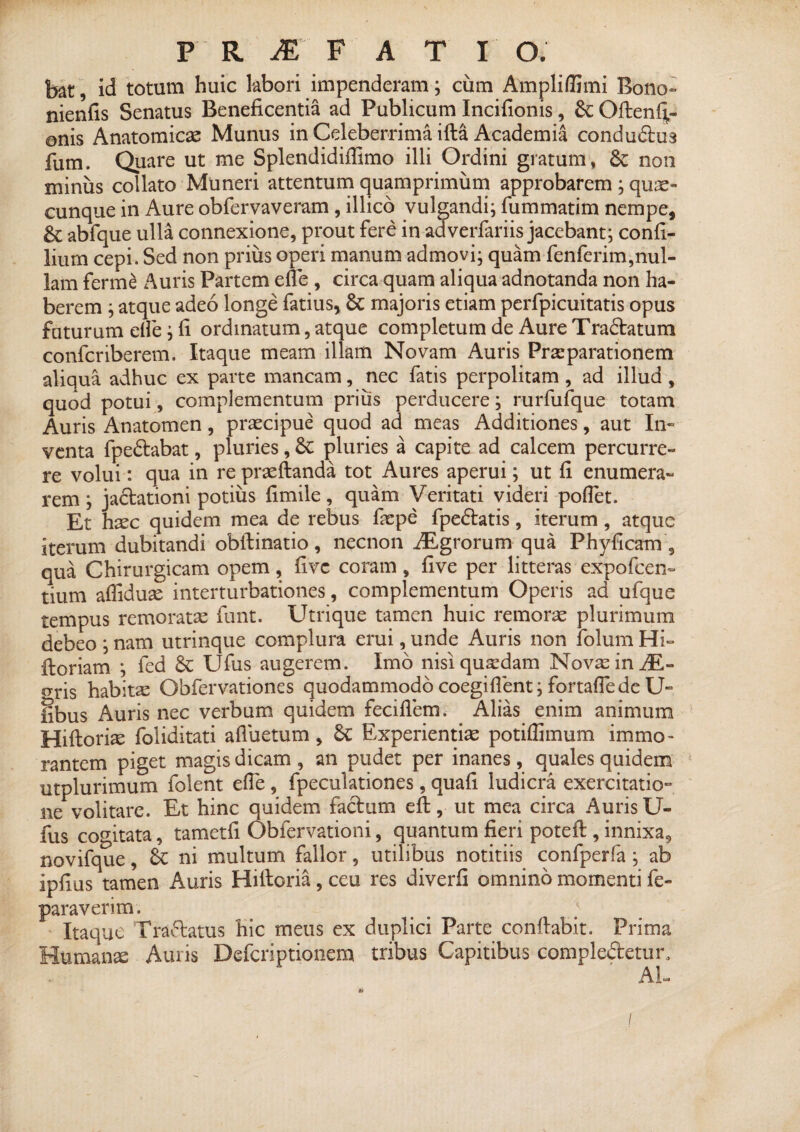 bat, id totum huic labori impenderam; cum Ampliflimi Bono- nienfis Senatus Beneficentia ad Publicum Incifionis, & Oftenli- onis Anatomicae Munus in Celeberrima illa Academia condudlus fum. Quare ut me Splendidiflimo illi Ordini gratum, St non minus collato Muneri attentum quamprimum approbarem ; quas¬ cunque in Aure obfervaveram, illico vulgandi; fummatim nempe, &; abfque ulla connexione, prout fere in ad verfariis jacebant; confi- lium cepi. Sed non prius operi manum admovi; quam fenferim,nul¬ lam ferme Auris Partem efle , circa quam aliqua adnotanda non ha¬ berem ; atque adeo longe fatius, St majoris etiam perfpicuitatis opus faturum efle; fi ordinatum, atque completum de Aure Tradlatum confcriberem. Itaque meam illam Novam Auris Praeparationem aliqua adhuc ex parte mancam, nec fatis perpolitam , ad illud , quod potui, complementum prius perducere; rurfufque totam Auris Anatomen, praecipue quod ad meas Additiones, aut In¬ venta fpedlabat, pluries, St pluries a capite ad calcem percurre¬ re volui: qua in re praeftanda tot Aures aperui; ut fi enumera- rem ; jaflationi potius fimile, quam Veritati videri poflet. Et hxc quidem mea de rebus faspe fpedlatis, iterum, atque iterum dubitandi obftinatio, necnon iEgrorum qua Phyficam , qua Chirurgicam opem, fivc coram, five per litteras expofcen- tium affiduse interturbationes, complementum Operis ad ufque tempus remoratas funt. Utrique tamen huic remorse plurimum debeo ; nam utrinque complura erui, unde Auris non folum Hi- floriam ; fed St Ufus augerem. Imo nisi quardam Novas in iE- gris habitas Obfervationes quodammodo coegiflent; fortaflede U- fibus Auris nec verbum quidem feciflem. Alias enim animum Hiftorbe foliditati afluetum, St Experientias potiflimum immo- rantem piget magis dicam , an pudet per inanes, quales quidem utplurimum folent efle, fpeculationes, quafi ludicra exercitatio¬ ne volitare. Et hinc quidem facium efl;, ut mea circa Auris U- fus cogitata, tametfi Obfervationi, quantum fieri poteft , innixa, novifque, St ni multum fallor, utilibus notitiis confperfa ; ab ipfius tamen Auris Hilloria, ceu res diverfi omnino momenti fe- paraverim. Itaque Tranatus hic meus ex duplici Parte conllab.it. Prima Humanae Auris Defcriptionem tribus Capitibus comple&etur, AU