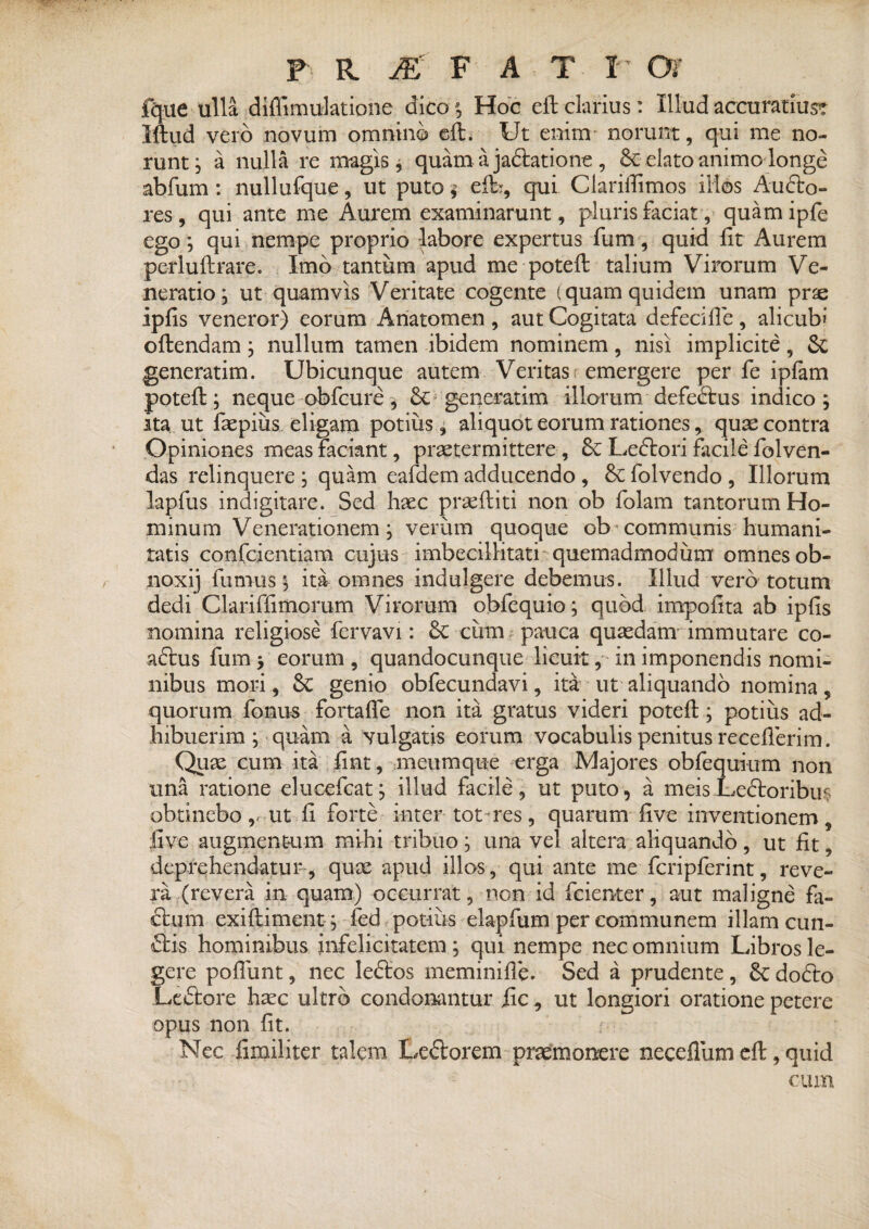 fque ulla diffimulatione dico; Hoc eft clarius: Illud accuratius^ Iftiid vero novum omnino eft. Ut enim norunt, qui me no¬ runt ; a nulla re magis, quam a jaftatione , Se elato animo longe abfum: nullufque, ut puto %■ elb, qui Clarifiimos illos Aucto- res, qui ante me Aurem examinarunt, pluris faciat, quamipfe ego; qui nempe proprio labore expertus fum, quid fit Aurem perluftrare. Imo tantum apud me potefi: talium Virorum Ve¬ neratio; ut quamvis Veritate cogente (quam quidem unam pne ipfis veneror) eorum Anatomen , aut Cogitata defecifie, alicubi oftendam; nullum tamen ibidem nominem, nisi implicite, Sc generatim. Ubicunque autem Veritas: emergere per fe ipfam potefi:; neque obfcure ^ Se generatim illorum defedtus indico; ita ut fiepiiis eligam potius, aliquot eorum rationes, quae contra Opiniones meas faciant, praetermittere , Se Ledlori facile folven- das relinquere ; quam eafdem adducendo , Se folvendo , Illorum lapfus indigitare. Sed haec praeftiti non ob folam tantorum Ho¬ minum Venerationem; verum quoque ob communis humani¬ tatis confidentiam cujus imbecillitati quemadmodum omnes ob- noxij fumus ; ita omnes indulgere debemus. Illud vero totum dedi Clariffimorum Virorum obfequio; quod impofita ab ipfis nomina religiose fervavi: Se cum pauca quaedam immutare co¬ actus fum y eorum , quandocunque licuit, in imponendis nomi¬ nibus moi-i, Se genio obfecundavi, ita ut aliquando nomina, quorum fonus fortafle non ita gratus videri potefi:; potius ad¬ hibuerim ; quam a vulgatis eorum vocabulis penitus recefierim. Quae cum ita fint, meumque erga Majores obfequium non una ratione elucefcat; illud facile, ut puto, a meisLedoribus obtinebo v ut fi forte inter tot-res, quarum five inventionem, live augmentum mihi tribuo; una vel altera aliquando, ut fit, deprehendatur , quae apud illos, qui ante me fcripferint, reve¬ ra (revera in quam) occurrat, non id feienter, aut maligne fa- dum exiftiment ; fed potius elapfum per communem illam cun¬ eis hominibus infelicitatem ; qui nempe nec omnium Libros le¬ gere pofliint, nec le&os meminifie. Sed a prudente, Se dodto Leftore haec ultro condonantur iic, ut longiori oratione petere opus non fit. Nec fimiliter talem LeSlorem praemonere neceflum cft, quid cum