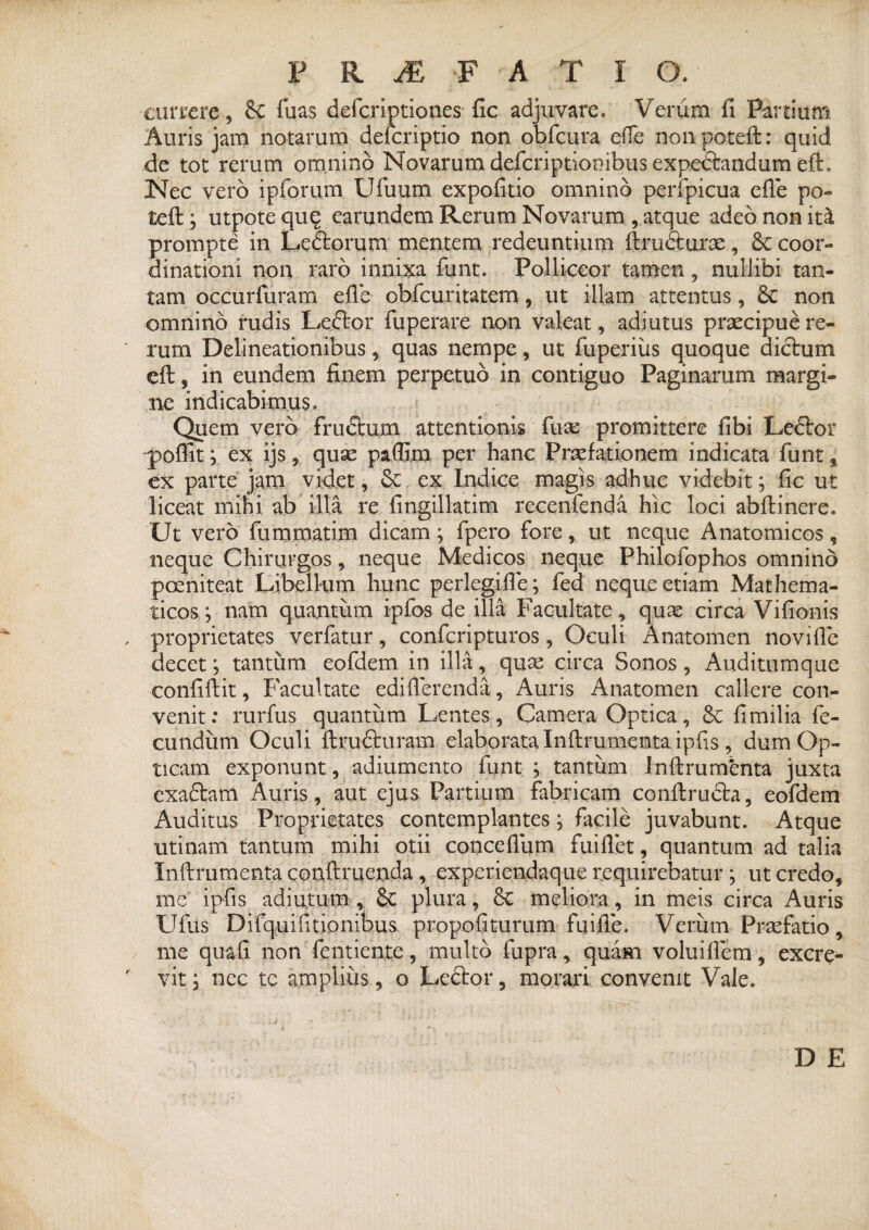 ciirrere, 8e fuas defcriptiones fic adjuvare. Verum fi Partium Auris jam notarum deicriptio non obfcura efle non poteft: quid de tot rerum omnino Novarum defcriptionibus expedtandum efL Nec vero ipforum Ufuum expofitio omnino perfpicua efle po- teft; utpote quq earundem Rerum Novarum , atque adeo non itk prompte in Ledlorum mentem redeuntium ftmcturae, & coor¬ dinationi non raro innixa funt. Polliceor tamen, nullibi tan¬ tam occurfuram efle obfcuritatem, ut illam attentus, 8c non omnino rudis Ledtor fuperare non valeat, adiutus praecipue re¬ rum Delineationibus, quas nempe, ut fuperius quoque dictum eft, in eundem finem perpetuo in contiguo Paginarum margi¬ ne indicabimus. Quem vero frudtum attentionis fuse promittere fibi Ledlor poflit ; ex ijs, quse paflim per hanc Praefationem indicata funt % ex parte jam videt, & ex Indice magis adhuc videbit; fic ut liceat mini ab illa re fingillatim recenfenda hic loci abftinere. Ut vero fummatim dicam ; fpero fore, ut neque Anatomicos, neque Chirurgos, neque Medicos neque Philoiophos omnino pceniteat Libellum hunc perlegifle; fed neque etiam Mathema¬ ticos; nam quantum ipfos de illa Facultate, quas circa Vifionis proprietates verfatur, confcripturos, Oculi Anatomen novifle decet; tantum eofdem in illa, quae circa Sonos, Auditumque confiftit, Facultate ediflerenda, Auris Anatomen callere con¬ venit: rurfus quantum Lentes, Camera Optica, & fi milia fe¬ cundum Oculi ftrudturam elaborata Inftrumenta ipfis , dum Op¬ ticam exponunt, adiumento funt; tantum Inftrumfenta juxta exaftam Auris, aut ejus Partium fabricam conftrudh, eofdem Auditus Proprietates contemplantes; facile juvabunt. Atque utinam tantum mihi otii conceflum fuiflet, quantum ad talia Inftrumenta conftnicnda , expcriendaque requirebatur; ut credo, me ipfis adiutum , 6c plura, Sc meliora, in meis circa Auris Ufus Difquifitionibus propofiturum fuifle. Verum Prsefatio, me quafi non fentiente, multo fupra, quam voluiflem, excre¬ vit ; nec te amplius, o Ledlor, morari convenit Vale. D E