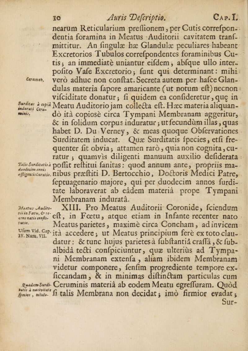 nearum Reticularium preflionem* per Cutis correfpon— dentia foramina in Meatus Auditorii cavitatem tranf- mittitur. An fingulse iisc Glandulx peculiares habeant Excretorios Tubulos correfpondentes foraminibus Cu~ tisj an immediate uniantur eifdem* abfque ullo inter- pofito Vafe Excretorio> funt qui determinant: mihi cmmsK vero adhuc non conftat. Secreta autem per hafce Glan¬ dulas materia fapore amaricante (ut notum eft) necnon vifciditate donatur 5 fi quidem ea confideretur* qug in Meatu Auditorio jam colleflra eft. Hxc materia aliquan- mimS, ^6 ita copiose circa Tympani Membranam aggeritur* & in folidum corpus induratur * ut fecundum illas, quas habet D. Du Verney, & meas quoque Obfervationes Surditatem inducat. Quas Surditatis fpecies* etfi fre° quenter fit obvia3 attamen raro* quia non cognita*cu¬ ratur 5 quamvis diligenti manuum auxilio defiderata Talis Surditatis k poflit reditui fanitas: quod annum ante* propriis ma~ curatio, rubus pradtiti D. Bertocchio, Doctons Medici ratre* feptuagenario majore* qui per duodecim annos furdi- tate laboraverat ab eadem materia prope Tympani Membranam indurata. 7/fgAtus ^Audito- XIII. Pro Meatus Auditorii Coronide, fciendum eft, in Foetu, atque etiam in Infante recenter nato Meatus parietes, maxime circa Concham, ad invicem ita accedere; ut Meatus principium fere ex toto clau¬ datur: &tunc hujus parietes a fubftanti&craffa,&fub- albida te£ti confpiciuntur, qu$ ulterius ad Tympa¬ ni Membranam extenfa , aliam ibidem Membranam videtur componere, fenfim progrediente tempore ex- liccandam, & in minimas diftinftam particulas cum Quadam Surdi- Ceruminis materia ab eodem Meatu egrefluram. Quod fp«m, muto, fi talis Membrana non decidat imo firmior evadat} Sur-