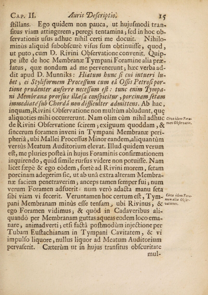 ftillans. Ego quidem non pauca, ut hujnfmodi tran- fitus viam attingerem, peregi tentamina; fed in hoc ob- fervationis ufus adhuc nihil certi me docuit. Nihilo¬ minus aliquid fubobfcure vifus fum obtinuifle, quod 3 ut puto j cum D. Rivini Obfervatione convenit. Quip¬ pe ifte de hoc Membranae Tympani Foramine alia prar- fatus, quas nondum ad me pervenerunt; haec verba ad¬ dit apud D. Munniks: Hiatum hunc Ji cui intueri lu¬ tet ; ei Styliformem Procejfum cum ea. Ojjis Petrojipor¬ tione prudenter auferre necejfum efi: tunc enim Tympa¬ ni Membrana prorfus illafa confpicitur, porcinam fetam immediatefub Chorda non difficulter admittens. Ab hac, inquam,Rivini Obfervatione non multum abludunt, qu£ aliquoties mihi occurrerunt. Nam olim cum nihil adhuc Circa idem For4« de Rivini Obfervatione fcirem; exiguum quoddam, & fincerum foramen inveni in Tympani Membranae peri¬ pherici , ubi Mallei Proceflus Minor eandem,aliquantum versus Meatum Auditorium elevat. Illud quidem verum eft, me pluries poftea in hujus Foraminis confirmationem inquirendo, quid fimile rurfus videre non potuifle. Nam licet faepe & ego eodem, forte ad Rivini morem, fetam porcinam adegerim fic, ut ab una extra alteram Membra¬ nae faciem penetraverim; anceps tamen femper fui; nura verum Foramen adfuerit? num vero adacta manu feta libi viam vi fecerit. Veruntamen hoc certum eft, Tym- ‘iTJuolf pani Membranam minus effe tenfam., ubi Rivinus, & «»»»». ego Foramen vidimus; & quod in Cadaveribus ali¬ quando per Membranam guttas aqueas eodem loco ema¬ nare, animadverti; etfi fafta poftmodum injeftione per Tubam Euftachianam in Tympani Cavitatem, & vi impulfo liquore, nullus liquor ad Meatum Auditorium pervaferit. Casterum ut in hujus tranfitus obfcuritate mul-