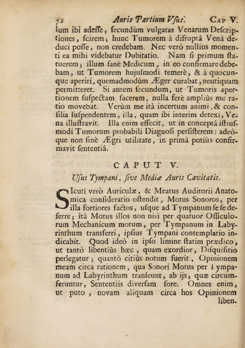 lum ibi adcffe, fecundum vulgatas Venarum Defcrip- tiones, fcirem *, hunc Tumorem a difrupta Vena de¬ duci poffe, non credebam. Nec vero nullius momen» ti ea mihi videbatur Dubitatio. Nam 11 primum fta« tuerem ; illum fane Medicum ^ in eo confirmare debe¬ bam* ut Tumorem hujufmodi temere, & a quocun¬ que aperiri,quemadmodum jBger curabat,neutiquam permitteret. Si autem fecundum, ut Tumoris aper¬ tionem fufpeftam facerem, nulla fere amplius me ra¬ tio movebat Verum me ita incertum animi ,& con- filia fufpendentem, illa, quam ibi interim detexi, Ve¬ na illuftravit. Illa enim effecit, ut in conceptaifhuf- modi Tumorum probabili Diagnofi perfifterem: adeo- que non fine ^Egri utilitate, in prima potius confir¬ mavit fententia. ; C A P U T V. Vfus Tympani, five Media Auris Cavitatis. SIcuti vero Auriculae, & Meatus Auditorii Anato¬ mica confideratio oftendit j Motus Sonoros, per illa fortiores faftos, ufque ad Tympanum fefe de¬ ferre; ita Motus illos non nisi per quatuor Officulo- rum Mechanicum motum, per Tympanum in Laby¬ rinthum transferri, ipfius Tympani contemplatio in¬ dicabit. Quod ideo in ipfo limine ftatim prodico, ut tanto libentius hxc , quam exordior, Difquifitio perlegatur; quanto citius notum fuerit, Opinionem meam circa rationem, qua Sonori Motus per 1 ympa¬ num ad Labyrinthum tranfeunt, ab ijs, quse circum¬ feruntur, Sententiis diverfam fore. Omnes enim, ut puto , novam aliquam circa hos Opinionem libem