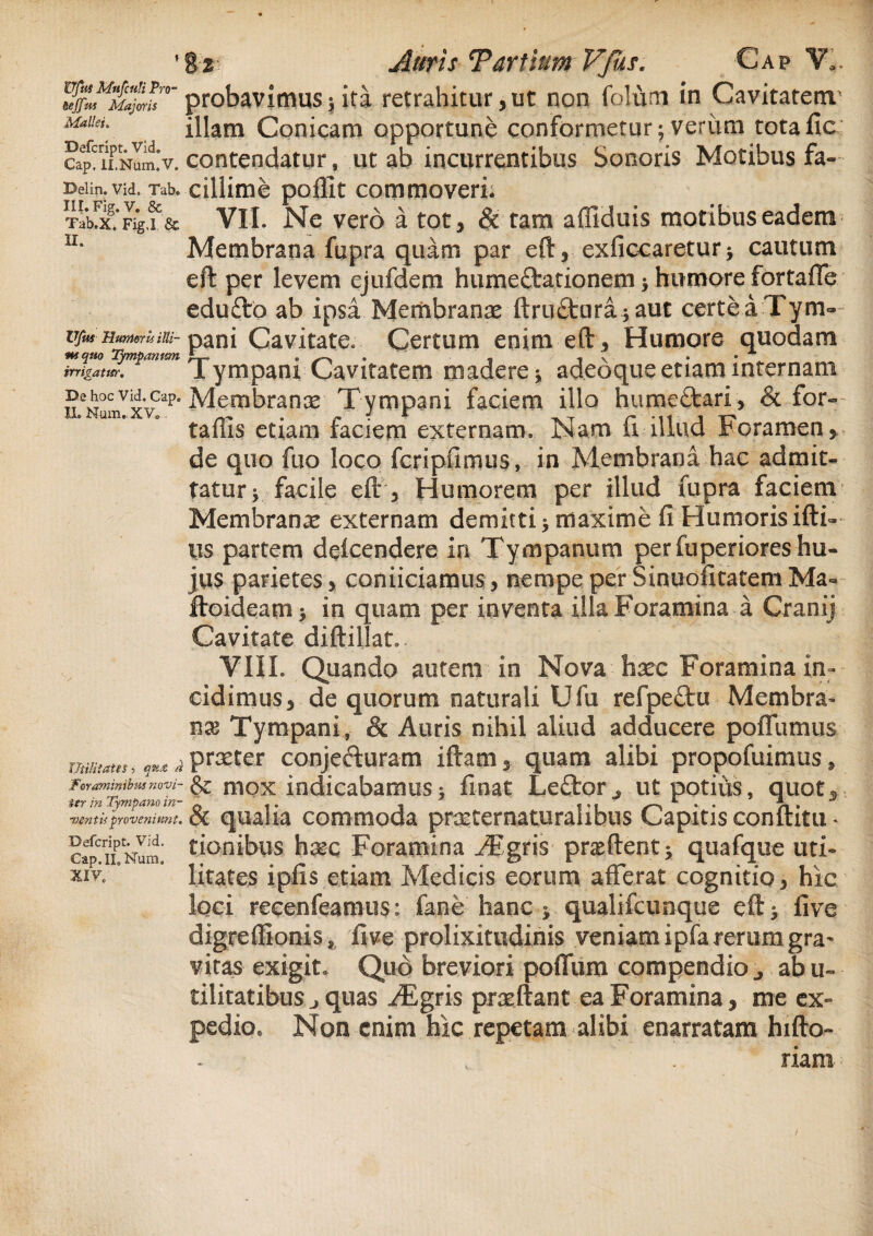 Ufui Mafcuti Pro- &eJJits Majoris Mallei. Defcript. Vid. Cap, ILNum.V. Delin. Vid. Tab. III. Fig. V. & Tab.X. Fig.I & II. iym Hunioris illi- mquo Tympanum irrigante. De hoc Vid. Cap. II. Num.XV» 8% Auris Tantum Vfhs. Cap Ya. probavimus $ ita retrahitur, ut non folum in Cavitatem' illam Conicam opportune conformetur; veriim totafic contendatur, ut ab incurrentibus Sonoris Motibus fa¬ cillime pollit commoveri; VII. Ne vero a tot, & tam aflkkiis motibus eadem Membrana fupra quam par eft, exliccaretur* cautum eft per levem ejufdem hume&ationem * humore fortaffe edufto ab ipsa Membranae ftru&iirajaut certe a Tym¬ pani Cavitate. Certum enim eft , Humore quodam Tympani Cavitatem madere * adeoque etiam internam Membranas Tympani faciem illo hume£feari, & for- tallis etiam faciem externam. Nam fi illud Foramen, de quo fuo loco fcripfimus, in Membrana hac admit¬ tatur * facile eft, Humorem per illud fupra faciem Membranas externam demitti 5 maxime fi Humoris ifti-- us partem delcendere in Tympanum perfuperiores hu¬ jus parietes, conficiamus, nempe per Sinuofitatem Ma~ ftoideam > in quam per inventa illa Foramina a Cranij Cavitate diftiliat, VIII. Quando autem in Nova hxc Foramina in¬ cidimus, de quorum naturali Ufu refpeftu Membra- tix Tympani, & Auris nihil aliud adducere poflfumus utistata, j praeter conjeduram iftam, quam alibi propofuimus , & niox indicabamus; finat Leftor. ut potius, quot* ir(r in Tympano in~ q « ® « « ,« » ventis proveniunt. OC COITHllOCi^l procternaturalibus Capitis conlatu * capCriiPNum! tiQnibus ha*c Foramina ,/Egris p nefient ^ quafque uti- xiv. litates ipfis etiam Medicis eorum afferat cognitio, hic loci recenfeamus: fane hanc * qualifcunque eft five digreffionis, five prolixitudinis veniam ipfa rerum gra^ vitas exigit. Quo breviori polium compendio ab u~ tiiitatibus j quas JEgris praftant ea Foramina, me ex¬ pedio, Non enim hic repetam alibi enarratam hifto- riam