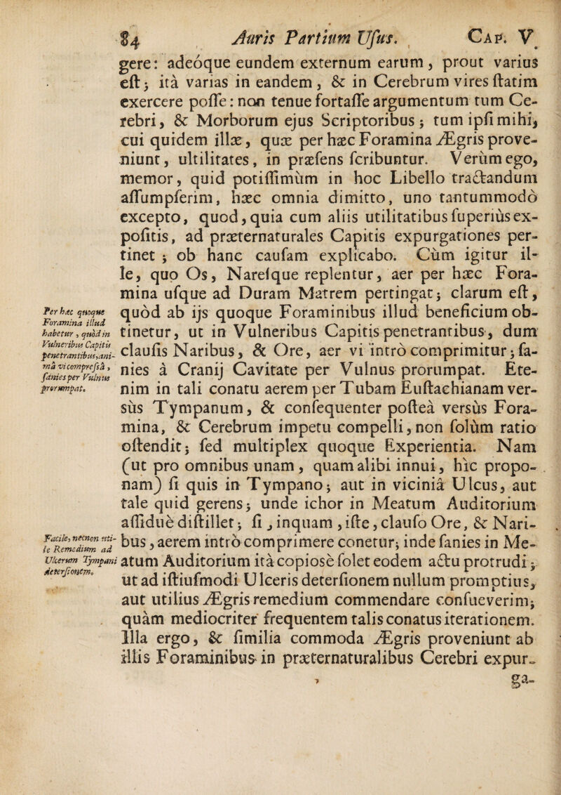 1 Ter hac quoque Foramina illud habetur , quod in Vulneribus Capitii penetrantibus ^ani¬ ma vicomprefsa , faniesper Vulnus prorumpat. Facile, necncn uti¬ le Remedium ad Ulcerum Tympani dcterjionem» $4 Auris Partium Ufus. Cap. V gere: adeoque eundem externum earum, prout varius eft> ita varias in eandem, & in Cerebrum vires ftatim exercere pofTernon tenue fortafle argumentum tum Ce¬ rebri, & Morborum ejus Scriptoribus $ tum ipfi mihi, cui quidem illas , quas per haec Foramina ^Egris prove¬ niunt, ultilitates, in prasfens fcribuntur. Veriimego, memor, quid potiffimum in hoc Libello tra&andum aflumpfenm, hasc omnia dimitto, uno tantummodo excepto, quod,quia cum aliis utilitatibusfuperiusex¬ politis, ad prxternaturales Capitis expurgationes per¬ tinet * ob hanc caufam explicabo. Cum igitur il¬ le, quo Os, Narelque replentur, aer per hasc Fora¬ mina ufque ad Duram Matrem pertingat 5 clarum eft, quod ab ijs quoque Foraminibus illud beneficium ob¬ tinetur, ut in Vulneribus Capitis penetrantibus , dum claufis Naribus, & Ore, aer vi 'introcomprimitur;fa- nies a Cranij Cavitate per Vulnus prorumpat. Ete¬ nim in tali conatu aerem per Tubam Euftaehianam ver¬ sus Tympanum, & confequenter poftea versus Fora¬ mina, & Cerebrum impetu compelli,non folum ratio oftendit* led multiplex quoque Experientia. Nam (ut pro omnibus unam , quam alibi innui, hic propo¬ nam) fi quis in Tympanoaut in vicinia Ulcus, aut tale quid gerens5 unde ichor in Meatum Auditorium afliduediftillet; fi , inquam ,ifte,claufo Ore, & Nari¬ bus , aerem intro comprimere canetur* inde fanies in Me¬ atum Auditorium ita copiose folet eodem aftu protrudi y ut ad ifliufmodi UIceris deterfionem nullum promptius, aut utilius /Egris remedium commendare confueverinij quam mediocriter frequentem talis conatus iterationem. Illa ergo, &: fimilia commoda ^Bgris proveniunt ab illis Foraminibus in prasternaturalibus Cerebri expur~