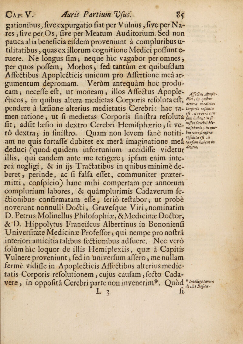 gationibuSj five expurgatio fiat per Vulnus , five per Na¬ res 3 five per Os, five per Meatum Auditorium. Sed non pauca alia beneficia eiidem proveniunt a compluribus u- tilitatibus , quas ex illorum cognitione Medici poffunt e- ruere. Ne longus fim* neque hic vagabor per omnes, per quos poflem, Morbos* fed tantum ex quibufdam Affe&ibus Apopletticis unicum pro Aflertione mea ar¬ gumentum depromam. Veriim antequam hoc produ¬ cam * necefieeft, ut moneam, illos Affe£tus Apople- fticos, in quibus altera medietas Corporis refolutaeft, pendere a lsefione alterius medietatis Cerebri: hac ta¬ men ratione, ut fi medietas Corporis finiftra refoluta fit 5 adfit \xfio in dextro Cerebri Hemifphxrio * fi ve¬ ro dextra; in finiftro. Quam non levem fane notiti¬ am ne quis fortafle dubitet ex mera imaginatione mei deduci (quod quidem infortunium accidifie videtur illis, qui eandem ante me tetigere; ipfam enim inte¬ rea negligi, & in ijs Traftatibus in quibus minime de¬ beret, perinde, ac fi falfa eflet, communiter praeter¬ mitti, confpicio) hanc mihi compertam per annorum complurium labores, & quamplurimis Cadaverum fe- ftionibus confirmatam effe., ferio teftabor* ut probe noverunt nonnulli Dofti, Gravefque Viri, nominatim D. Petrus MolinellusPhilofophice,&MedicinxDo£tor, & D. Hippolytus Francifcus Albertinus in Bononienfi Univerfitate Medicinx Profeflbr; qui nempe pronoftra interioriamicitiatalibus fe£tionibus adfuere. Nec vero folum hic loquor de illis Hemiplexiis, quae a Capitis Vulnere proveniunt 5 fed in 'univerfum affero, me nullam ferme vidifiein Apople£ticis Affeftibus alterius medie¬ tatis Corporis refolutionem, cujus caufam, fe&o Cada¬ vere, in oppofita Cerebri parte non invenerim^. Quod L 3 fi AJfe&us Apopte- dici, in quibus dextra medietas Corporis refoluta ejl, ii revera can- fam habent in f- nif.ro Cerebri He- mifphario i in qui¬ bus verofinifira refoluta efi, ii caufam habent in dextro* * InteUipc tamen de illis Refla-