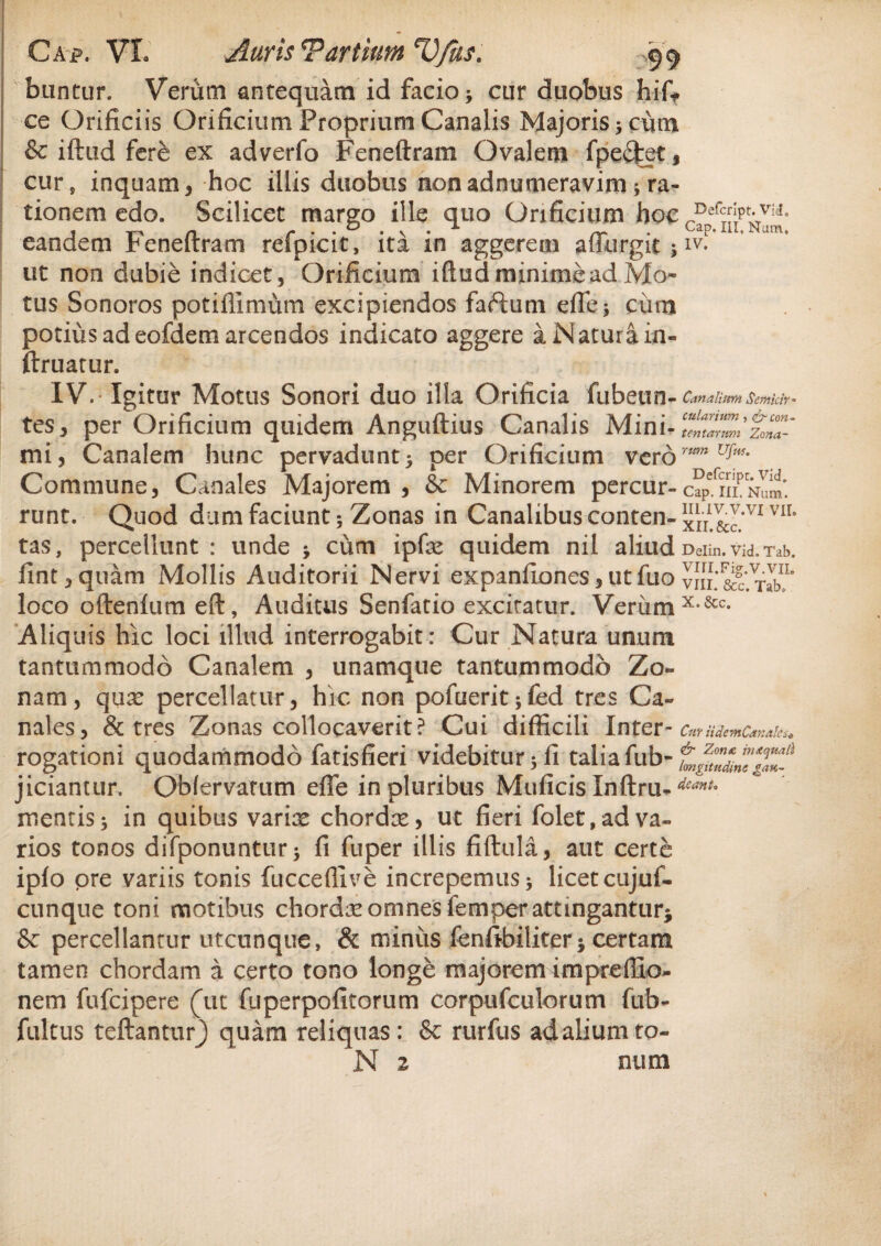 buntur. Verum antequam id facio j cur duobus hif? ce Orificiis Orificium Proprium Canalis Majoris > cum & iftud fere ex adverfo Feneftram Ovalem fpe£fcet, cur, inquam, hoc illis duobus nonadnumeravim; ra¬ tionem edo. Scilicet margo ille quo Orificium hoc eandem f enelrram reipicit, ita m aggerem affurgit; iv. ut non dubie indicet, Orificium iftud minime ad Mo¬ tus Sonoros potiflimum excipiendos faftum efle$ ciim potius ad eofdem arcendos indicato aggere a Natura in- ftruatur. IV. Igitur Motus Sonori duo illa Orificia fubetin- Canalium Scmicir- tes, per Orificium quidem Anguftius Canalis Mini*TcmlrZizoZ' mi, Canalem hunc pervadunt5 per Orificium verormn u^m Commune, Canales Majorem, & Minorem percur-c?PefnipNam. runt. Quod dum faciunt 5 Zonas in Canalibus conten- xir!&c.’VI VII° tas, percellunt: unde * cum ipfne quidem nil aliudDeiin.vid.Tab. jfint,quam Mollis Auditorii Nervi expanfLones,utfuo vi!l&?'.TabL loco oftenfumeft, Auditus Senfatio excitatur. Veriimx-&c- Aliquis hic loci illud interrogabit: Cur Natura unum tantummodo Canalem , unamque tantummodo Zo¬ nam, qux percellatur, hic non pofuerit^fed tres Ca¬ nales, & tres Zonas collocaverit? Cui difficili Inter- Cur HdemCanales* rogationi quodammodo fatisfieri videbitur 5 fi talia fub- jiciantur. Obfervamm effe in pluribus Muficis Inftru-dcanL mentis * in quibus varix chordx, ut fieri folet, ad va¬ rios tonos difponuntur 5 fi fuper illis fiftula, aut certe ipfo pre variis tonis fucceflive increpemus* licet cujuf- cunque toni motibus chordx omnes femperattingantur* & percellantur utcunque, & miniis fenfibiliter j certam tamen chordam a certo tono longe majorem impreffio- nem fufcipere (ut fuperpofitorum corpufculorum fub- fultus teftanturj quam reliquas: & rurfus ad alium to~ N 2 num