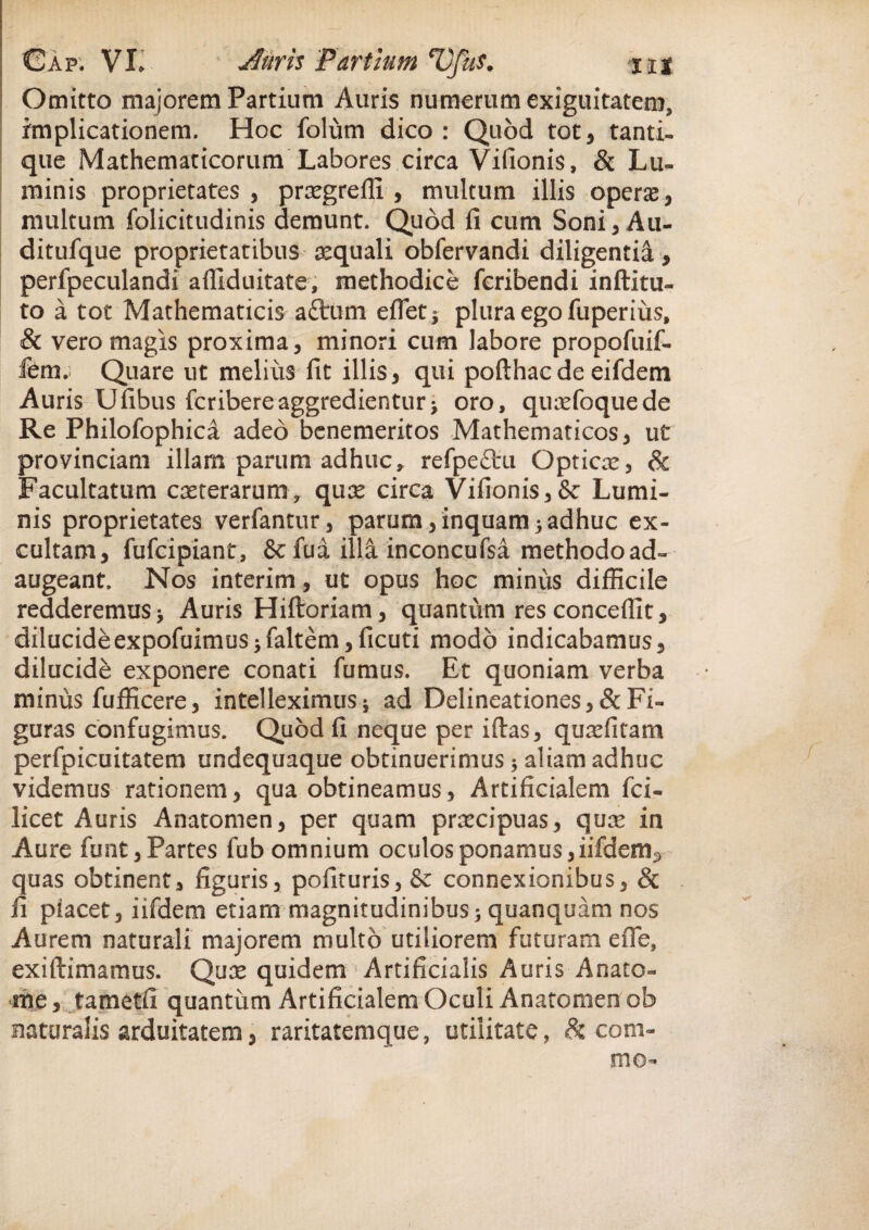 Gap. Vi;. Auris Partium *UfuS. nt Omitto majorem Partium Auris numerum exiguitatem, implicationem. Hoc folum dico: Quod tot* tanti¬ que Mathematicorum Labores circa Vifionis, & Lu¬ minis proprietates, prsegreffi , multum illis operas, multum folicitudinis demunt. Quod li cum Soni, Au- ditufque proprietatibus aequali obfervandi diligentia, perfpeculandi affiduitate, methodice fcribendi inftitu- to a tot Mathematicis aftum e flet; plura ego fuperius, & vero magis proxima, minori cum labore propofuif- fem; Quare ut melius fit illis, qui pofthacde eifdem Auris Ufibus fcribereaggredientur> oro, qurefoquede Re Philofophica adeo bcnemeritos Mathematicos, ut provinciam illam parum adhuc, refpedu Gpticre, & Facultatum casterarum, qux circa Vifionis,& Lumi¬ nis proprietates verfantur, parum,inquam;adhuc ex¬ cultam, fufcipiant, & fua illa inconcufsa methodo ad¬ augeant. Nos interim, ut opus hoc minus difficile redderemus > Auris Hiftoriam, quantum res conceffit, dilucide expofuimuS;faltem,ficuti modo indicabamus, dilucide exponere conati fumus. Et quoniam verba minus fufficere, intelleximus ; ad Delineationes, & Fi¬ guras confugimus. Quod fi neque per iftas, quxfitam perfpicuitatem undequaque obtinuerimus; aliam adhuc videmus rationem, qua obtineamus, Artificialem fci- licet Auris Anatomen, per quam prxcipuas, qux in Aure fimt,Partes fub omnium oculos ponamus, iifdem^ quas obtinent, figuris, polituris, & connexionibus, & fi placet, iifdem etiam magnitudinibus; quanquam nos Aurem naturali majorem multo utiliorem futuram efie, exiftimamus. Qux quidem Artificialis Auris Anate- rhe, tametfi quantum Artificialem Oculi Anatomen ob naturalis arduitatem, raritatemque, utilitate, & com¬ me-