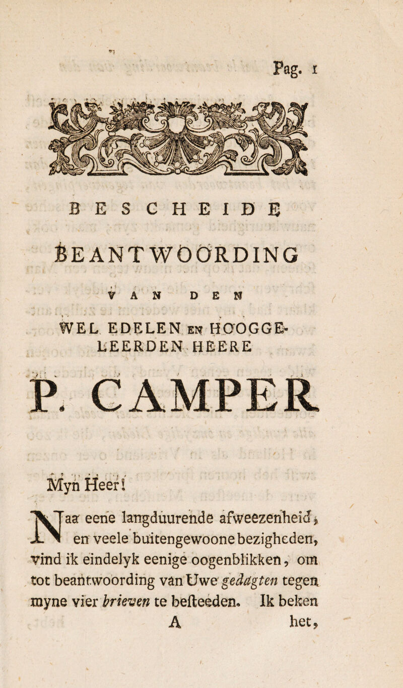 BES G HEIDE Beantwoording VAN DEN WEL EDELEN en HOOGGE¬ LEERDEN HEERE Myn Heer ï Naa eene larrgduurende afweezenheid * en veele büitengewoone bezigheden» vind ik eindelyk eenige oogenblikken, om tot beantwoording van Uwe geddgten tegen myne vier brieven te befteeden. Ik beken A het»