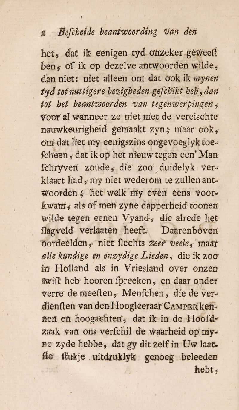 / S Sefcheide beantwoording tan den het, dat ik; eenigen tyd onzeker gèweefl hen i of ik op dezelve antwoorden wilde, dan niet: niet alleen om dat ook ik mynen tyd tot nuttigere bezigheden gefcbikt heb, dan tot het beantwoorden van tegenwerpingen, Voor al wanneer ze niet met de vereischte nauwkeurigheid gemaakt zyn; maar ook, om dat fret my eenigszihs ongevoeglyk toe- fch'een, dat ik op het nieuw tegen een’ Man fchryven zoude, die zoo duidelyk Ver¬ klaart had, my niet wederom te zullen ant¬ woorden t, het welk my even eens voor¬ kwam, als of men zyne dapperheid' toonen wilde tegen eenett Vyand, die alrede het flagveld verlaaten heeft.- Daarenboven oordeelden,' niet flechts lieer veele, maar alle kundige en onzydige Lieden, die ik zoo in Holland als in Vriesland over onzen iwiffc heb hooren fpreeken, en daar onder verre'de meeften, Menfchen, die de ver¬ dienden van den Hoogleeraar Camper ken¬ nen ett hoogachten1, dat ik in de Hoofd¬ zaak van ons verfchil de waarheid op my- ne zyde hebbe, dat gy dit zelf in Üw laat- Ho ilukje uitdruklyk genoeg beleeden hebt,