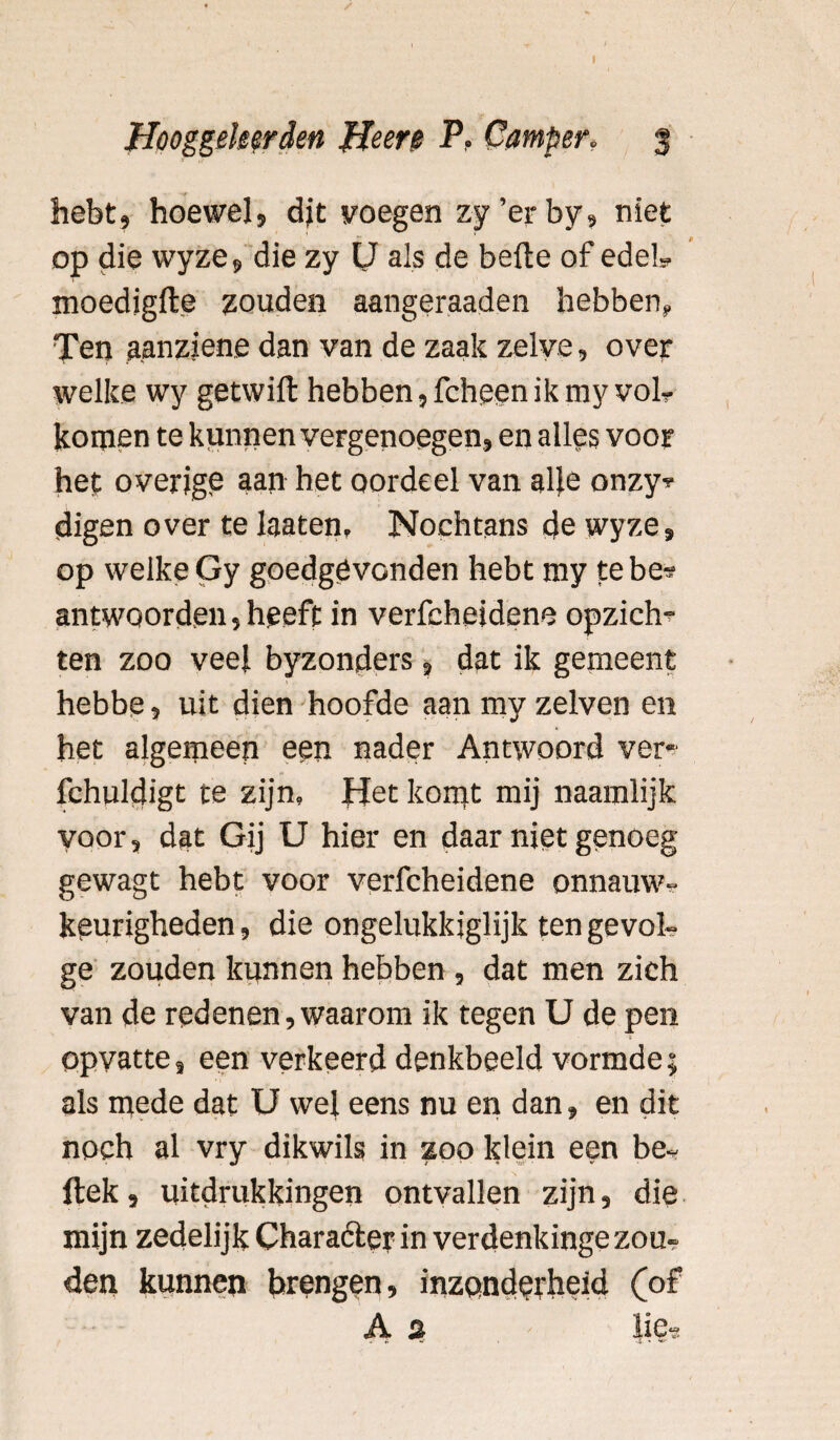 I Hooggeleerden He ere P. Camper. 3 hebt, hoewel, djt voegen zy’erby, niet op die wyze, die zy IJ als de befte of edel- moedigfte zouden aangeraaden hebben,, Ten aanziene dan van de zaak zelve, over welke wy getwift hebben,fcheenikmy vol? komen te kunnen vergenoegen, en alles voor hef overige aan het oordeel van afte onzy* digen over te laaten. Nochtans de wyze, op welke Gy goedgevonden hebt my te be* antwoorden, heeft in verfcheidene opzicht ten zoo veel byzonders, dat ik gemeent hebbe, uit dien hoofde aan my zelven en het algemeen een nader Antwoord ver- fehuldigt te zijn. Het komt mij naamlijk voor, dat Gij U hier en daar niet genoeg gewagt hebt voor verfcheidene onnauw¬ keurigheden , die ongelukkiglijk ten gevol¬ ge zouden kunnen hebben , dat men zich van de redenen , waarom ik tegen U de pen opvatte, een verkeerd denkbeeld vormde; als mede dat U wel eens nu en dan, en dit noch al vry dikwils in zoo klein een be- ftek, uitdrukkingen ontvallen zijn, die mijn zedelijk Character in verdenkinge zou¬ den kunnen brengen, inzonderheid (of A s iie-3