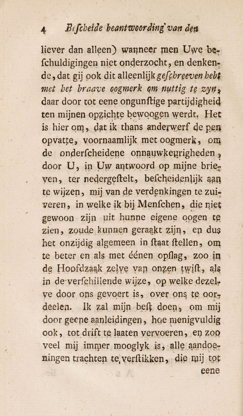 liever dan alleen) wanneer inen Uwe be« fchuldigingen niet onderzocht, en denken¬ de, dat gij pok dit alleenlijkgefchreeven hebt met het braave oogmerk om nuttig te zyn * daar door tot eene ongunftige partijdigheid ten mijnen opzichte bewqqgen werdt. Het is hierom, dfttik thans anderwerf de pen opvatte, voornaamlijk met oogmerk, om de onderfcheidene onnauwkeurigheden , door U, in Uw antwoord op mijne brie- yen, ter nedergeftelt, befcheideiftijk gap te wijzen, mij van de verdpnkingqn te zui¬ veren, in welke ik bij Menfchen, die niet gewoon zijn pit hunne eigene pogen te zien, zoude kunnen geraakt zijn, en dus het onzijdig algemeen in ftaat ftellen, om te beter en als met éénen opflag, zoo in de Hoofdzaak zelve van onzen twift, als in de-verfchillende wijze, op welke dezef. ye door ons gevqert is, over ons, te oor- deelen. Ik zal mijn beft doen, om mij door geene aanleidingen, hqe menigvuldig ook, tot drift tq laaten vervoeren, en zoo veel mij immer mooglyk is, alle aandoe¬ ningen trachten te, verflikken, die mij tot eene
