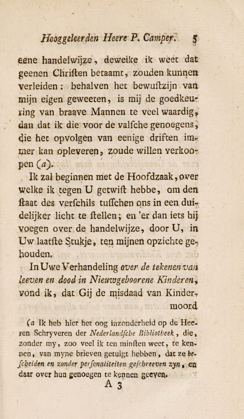 eene handelwijze, dewelke ik weet dat geenen Chriften betaamt, zouden kunnen verleiden: behalven het bewuftzijn van mijn eigen geweeten, is mij de goedkeu¬ ring van braave Mannen te veel waardig* dan dat ik die voor de valfche genoegens» die het opvolgen van eenige driften im¬ mer kan opleveren, zoude willen verkoo- pen (a). Ik zal beginnen met de Hoofdzaak,over welke ik tegen U getwift hebbe, om den ftaat des verfchils tuffchen ons in een dui¬ delijker licht te Hellen; en ’er dan iets hij voegen over de handelwijze, door U, in Uw laatfte Stukje, ten mijnen opzichte ge-? houden, In Uwe Verhandeling over de tekenen van, keven en dood in Niemvgehoorene Kinderen, vond ik, dat Gij de misdaad van Kinder, moord (a Ik heb hier het oog inzonderheid op de Hee- ren Schryveren der Nederlandfcbe Bibliotheek, die, zonder my, zoo veel ik ten miniten weet, te ken¬ nen , van myne brieven getuigt hebben, dat ze be~ fc’oeiden en zonder perfonatiteiten gefcbreeven zyn, es daar over hun genoegen te kennen geeyen.
