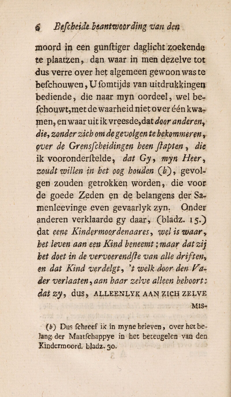 $ Befchtïdi beantwoording van den y ', » V * moord in een gunftiger daglicht zoekende te plaatzen, dan waar in men dezelve tot dus verre over het algemeen gewoon was te befchouwcn, U fomtijds van uitdrukkingen bediende, die naar myn oordeel, wel be- fchouwt,met de waarheid niet over één kwa» J 't , y» men, en waar uit ik vreesde,dat door anderen, die, zonder zich om de gevolgen te bekommeren, over de Gr en.sfch ei dingen heen flapten, die ik vooronderftelde, dat Gy, myn Heer, zoudt willen in het oog houden Q>'), gevol¬ gen zouden getrokken worden, die voor de goede Zeden en de belangens der Sa. menleevinge even gevaarlyk zyn. Onder anderen verklaarde gy daar, (bladz. 15.) dat eene Kindermoordenaar es, weliswaar, het leven aan een Kind beneemt; maar dat zij het doet in de vervoerendfle van. alle driften, en dat Kind verdelgt, V welk door den Ka* der verlaat en, aan haar zelve alleen behoortt dat zy, dus, alleenlyk aan zich zelve mis- (b') Dus fchreef ik in myne brieven, over het be¬ lang der Maatfchappye in het beteugelen van den Kindermoord, bladz* 30. \ (