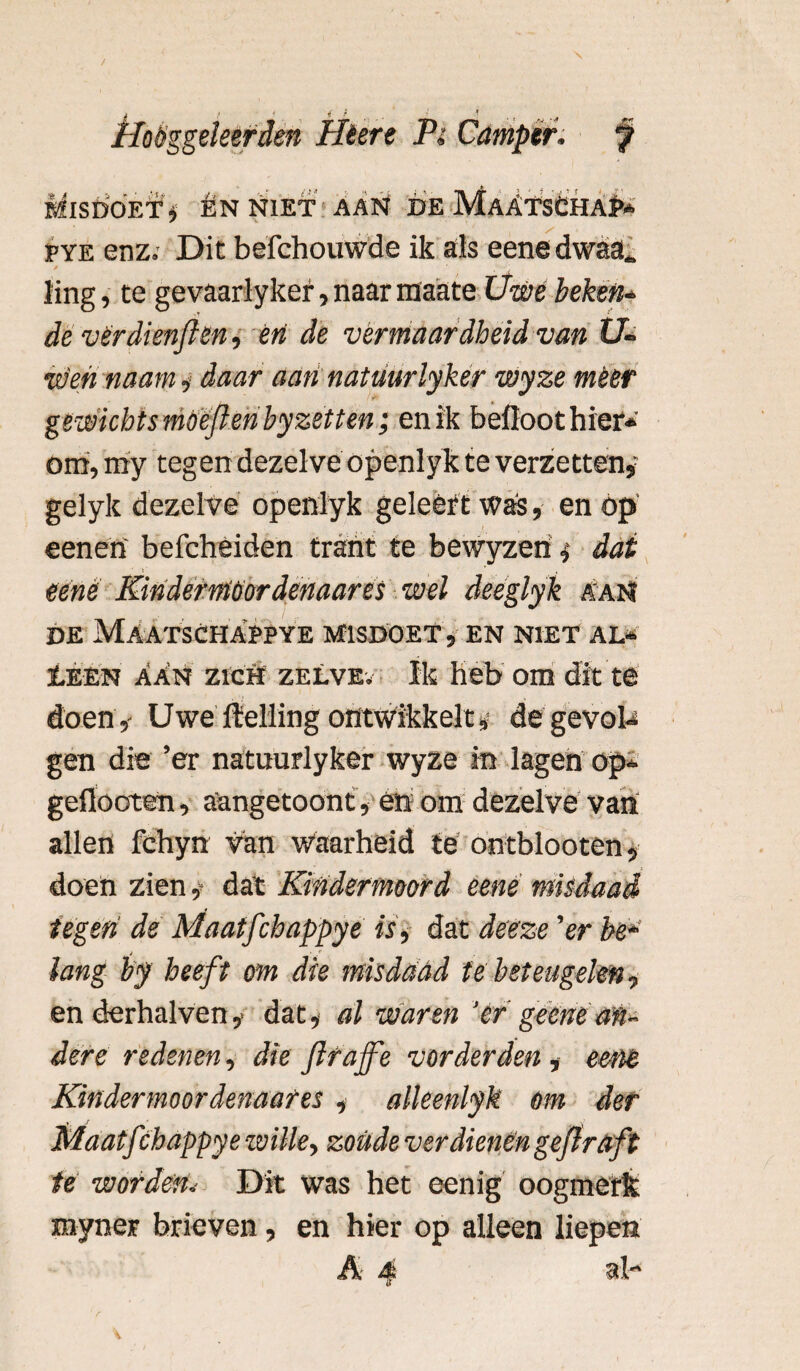 BflSDOET, ÉN NIET AAN DE MaATSCHAP* fye enz.- Dit befchouwde ik als eene dwaa_ ling, te gevaarlyker, naar raaate Uwe beken* de vérdienften, en de vermaardheid van U- w'eii naam, daar aan natmrlyker wyze meer gewiekts mOeflenbyzetten; en ik befloot hier¬ om, my tegen dezelve openlyk te verzetten, gelyk dezelve openlyk geleêrt was, en óp eenen befcheiden trant te bevvyzen, dat ' i ‘ , eene Kindermoordenaar es wel deeglyk aam DE MaATSCHAPPYE MISDOET , EN NIET AL* Ï.EEN AAn zrcfï zelve; Ik heb om dit te doen,- Uwe Helling ontwikkelt* de gevol* gen die ’er natuurlyker wyze in lagen op» geflooten, aangetoont, en om dezelve van allen fchyn van waarheid te ontblooten, doen ziendat Kindermoord eene misdaad tegen de Maatfchappye is, dat deeze 'er be* > • * lang by heeft om die misdaad te beteugelen, en derhalven,« dat, al waren 'ér geene an¬ dere redenen, die jlrajfe vorderden , eene Kindermoordenaar es , alleenlyk om der Maatf thappye wille, zoude verdienen gejlraft te worden. Dit was het eenig oogmerk myner brieven, en hier op alleen liepen A 4 al-