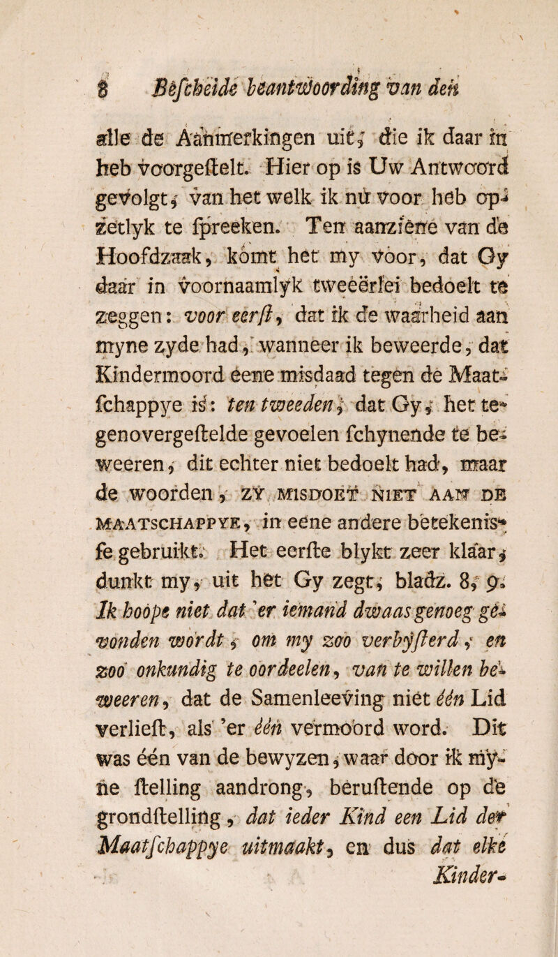 alle de Aanmerkingen uit, die ik daar in heb voorgeftelt. Hier op is Uw Antwoord geVolgt* van het welk ik nu voor heb op.* zetlyk te fpreeken. Ten aanziêne van de Hoofdzaak, kómt het my vóór, dat Gy *•> daar in voornaamlyk tweèërïei bedoelt te i ' *v zeggen: voor eerfi, dat ik de waarheid aan myne zyde had, wanneer ik beweerde, dat Kindermoord éene misdaad tegen de Maat- fchappye is': ten tweeden, dat Gyhet te» genovergeftelde gevoelen fchynende te bei weeren, dit echter niet bedoelt had, maar de woorden, zy misdoet niet aam de ma-atschappye, in ecne andere betekenis1* fe gebruikt. Het eerfte blykt zeer klaar* dunkt my, uit het Gy zegt* bladz. 8, pi Ik hoöpe niet dat 'er iemand dwaas genoeg géi vonden wordt » om my zoo verbyflerd ,* en zoo onkundig te oordeelen, van te willen be* weeren, dat de Samenleeving niet één Lid verheft, als ’er één vermoord word. Dit was één van de bewyzen, waar door ik nïy- ne ftelling aandrong, beruftende op de grondftelling, dat ieder Kind een Lid der Maatfchappye uitmaakt, en dus dat elke Kinder-