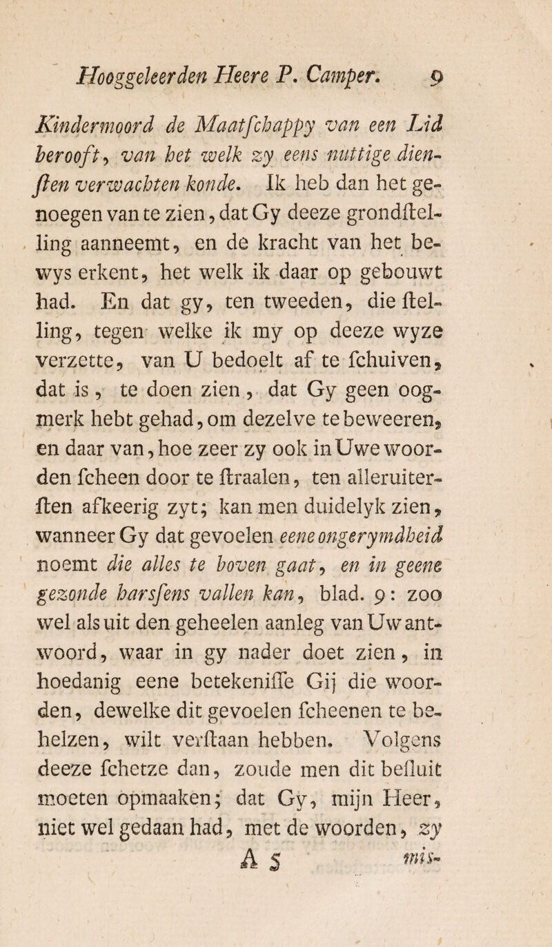 Kindermoord de Maatfchappy van een Lid berooft^ van het welk zy eens nuttige dien- ften verwachten konde. Ik heb dan het ge¬ noegen van te zien , dat Gy deeze grondftel- iing aanneemt, en de kracht van het be- wys erkent, het welk ik daar op gebouwt had. En dat gy, ten tweeden, die Hel¬ ling, tegen welke ik my op deeze wyze verzette, van U bedoelt af te fchuiven, dat is, te doen zien , dat Gy geen oog¬ merk hebt gehad,om dezelve tebeweeren, en daar van, hoe zeer zy ook in Uwe woor¬ den fcheen door te ftraalen, ten alleruiter- ften afkeerig zyt; kan men duidelyk zien 9 wanneer Gy dat gevoelen eeneongerymdheid noemt die alles te boven gaat, en in geene gezonde harsfens vallen kan? blad. 9: zoo wel als uit den geheelen aanleg van Uw ant¬ woord, waar in gy nader doet zien, in hoedanig eene betekeniffe Gij die woor¬ den, dewelke dit gevoelen fcheenen te be¬ helzen, wilt verftaan hebben. Volgens deeze fchetze dan, zoude men dit befluit moeten opmaaken; dat Gy, mijn Heer, niet wel gedaan had, met de woorden, zy A S