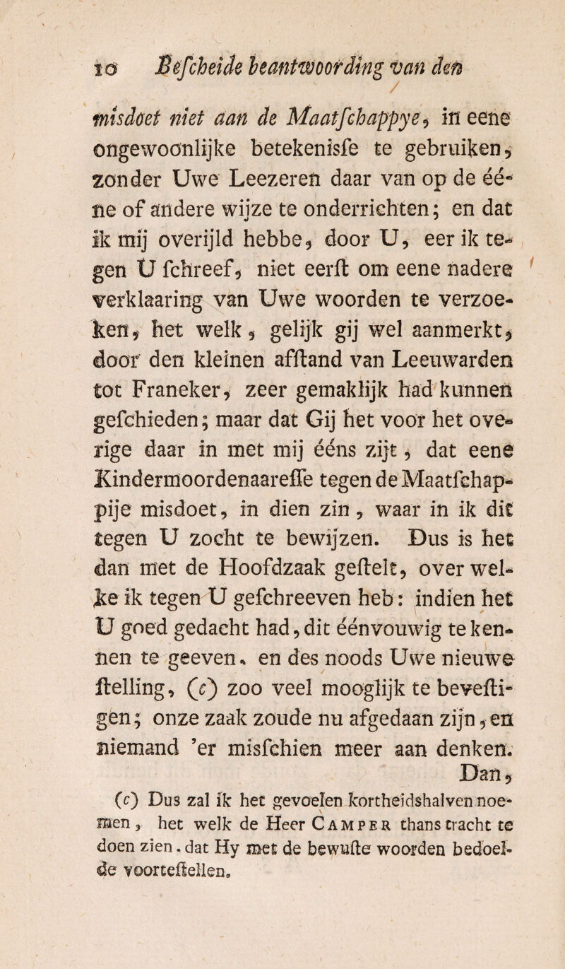 ongewoönlijke betekenisfe te gebruiken, zonder Uwe Leezeren daar van op de éé- ne of andere wiize te onderriehten; en dat ik mij overijld hebbe, door U, eer ik te¬ gen U fchreef, niet eerft om eene nadere verklaaring van Uwe woorden te verzoe¬ ken, bet welk, gelijk gij wel aanmerkt, door den kleinen afftand van Leeuwarden tot Franeker, zeer gemaklijk had kunnen gefchieden; maar dat Gij het voor het ove« rige daar in met mij ééns zijt, dat eene Kindermoordenaareffe tegen de Maatfchap- pije misdoet, in dien zin, waar in ik dit tegen U zocht te bewijzen. Dus is het dan met de Hoofdzaak geftelt, over wel¬ ke ik tegen U gefchreeven heb: indien het U goed gedacht had, dit éénvouwig te ken¬ nen te geeven. en des noods Uwe nieuwe Helling, (e) zoo veel mooglijk te beveili¬ gen ; onze zaak zoude nu afgedaan zijn, en niemand ’er misfchien meer aan denken. Dan, (c) Dus zal ik het gevoelen Rortheidshalven noe¬ men, het welk de Heer Camper thans tracht te doen zien.dat Hy met de bewuile woorden bedoel¬ de voortefteilen.