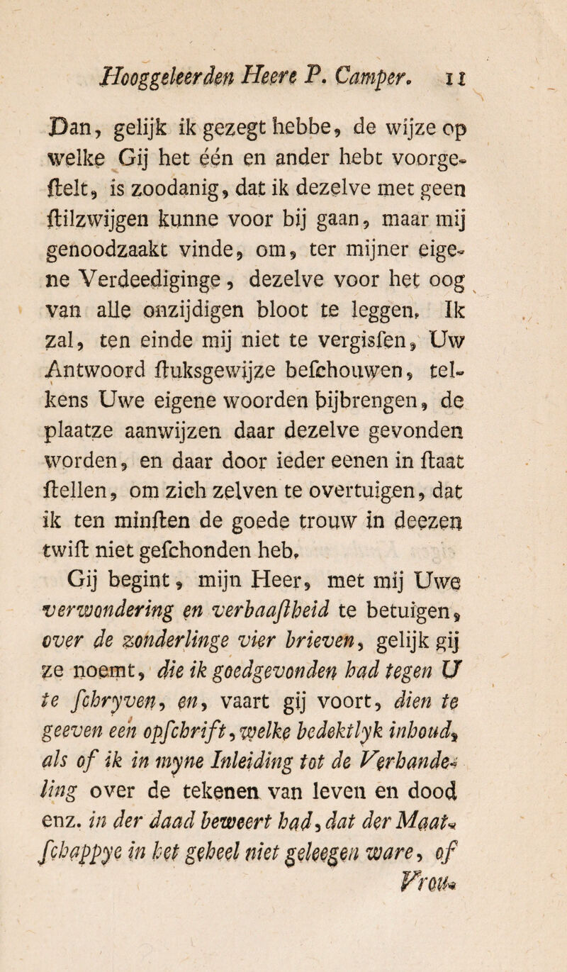 Dan, gelijk ik gezegt hebbe, de wijze op welke Gij het één en ander hebt voorge- ftelt, is zoodanig, dat ik dezelve met geen ftilzwijgen kunne voor bij gaan, maar mij genoodzaakt vinde, om, ter mijner eige¬ ne Verdeediginge, dezelve voor het oog van alle onzijdigen bloot te leggen» Ik zal, ten einde mij niet te vergisfen» Uw Antwoord ftuksgewijze befehouwen, tel¬ kens Uwe eigene woorden bijbrengen, de plaatze aanwijzen daar dezelve gevonden worden, en daar door ieder eenen in Haat Hellen, om zich zelven te overtuigen, dat ik ten minften de goede trouw in deezen twift niet gefchonden heb» Gij begint, mijn Heer, met mij Uwe verwondering en verbaajlheid te betuigen, over de zonderlinge vier brieven, gelijk gij t ze noemt» die ik goedgevonden had tegen U ie fchryven, en, vaart gij voort, dien te geeven een opfcbnft, welke bedektlyk inbond, als of ik in myne Inleiding tot de Verbande« ling over de tekenen van leven en dood enz. in der daad beweert had, dat der Maat* ƒ 'happye in het geheel niet geleegen ware, of Fm*
