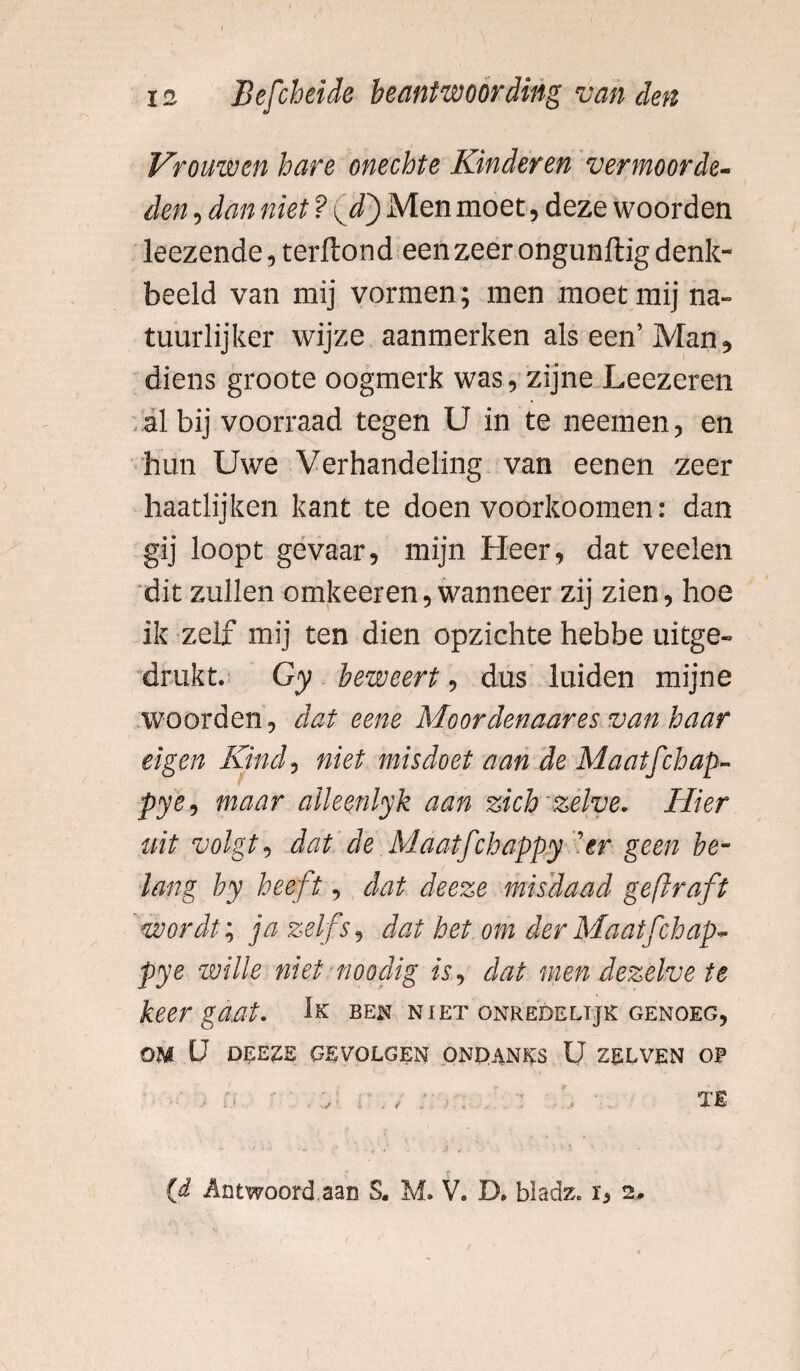 Vrouwen hare onechte Kinderen vermoorde- den, dan niet ? <vd) Men moet, deze woorden leezende, terlïond een zeer ongunftig denk¬ beeld van mij vormen; men moet mij na¬ tuurlijker wijze aanmerken als een’Man, diens groote oogmerk was, zijne Leezeren al bij voorraad tegen U in te neemen, en hun Uwe Verhandeling van eenen zeer haatlijken kant te doen voorkoomen: dan gij loopt gevaar, mijn Heer, dat veelen dit zullen omkeeren, wanneer zij zien, hoe ik zelf mij ten dien opzichte hebfae uitge« drukt. Gy beweert, dus luiden mijne woorden, dat eene Moordenaar es van haar eigen Kind, niet misdoet aan de Maatfchap- pye, maar alleenlyk aan zich zelve. Hier uit volgt, dat de Maatfchappy 'er geen be¬ lang by heeft, dat deeze misdaad geflraft wordt; ja zelfs, dat het om der Maatfchap* pye wille niet noodig is, dat men dezelve te keer gaat. Ik ben niet onredelijk genoeg, OM U DEEZE GEVOLGEN ONDANKS U ZELVEN OP (d Antwoord.aan S. M. V. D. bladz. r, 2* TE
