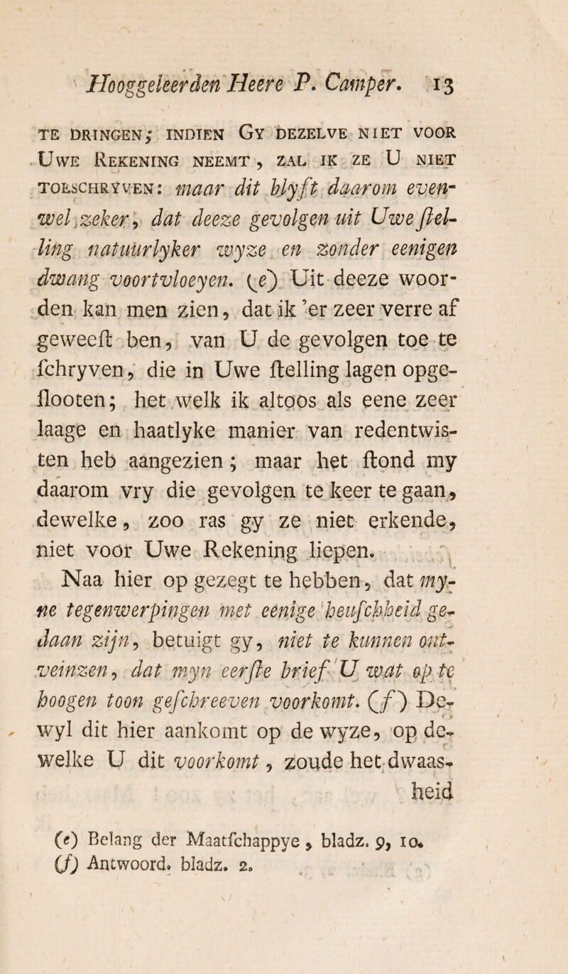 * <t* ' ; *»W Hooggeleerden Heere P. Camper. 13 TE dringen; indien Gy dezelve niet voor Uwe Rekening neemt, zal ik ze U niet toeschryven: maar dit bly ft daarom even- wel „zeker, dat deeze gevolgen uit Uwejlel- ling natuurlyker wyze en zonder eenigen dwang voortvloeyen. {j) Uit deeze woor¬ den kan men zien, dat ik ’er zeer verre af geweeft ben, van U de gevolgen toe te fchryven, die in Uwe ftelling lagen opge- flooten; het welk ik altoos als eene zeer laage en haatjyke manier van redentwis- ten heb aangezien; maar het Hond my daarom vry die gevolgen te keer te gaan, dewelke, zoo ras gy ze niet erkende, niet voor Uwe Rekening liepen, Naa hier op gezegt te hebben, dat my- ne tegenwerpingen met eenige 'heufchheid ge¬ daan zijn, betuigt gy, niet te kunnen ont¬ veinzen , dat myn eerfle brief U wat op te hoogen toon gefchreeven voorkomt. Q f) De- ~ ’ > wyl dit hier aankomt op de wyze, op de¬ welke U dit voorkomt, zloude het dwaas* heid (O Belang der Maatfchappye, bladz. 9, io* CO Antwoord. bladz. 20