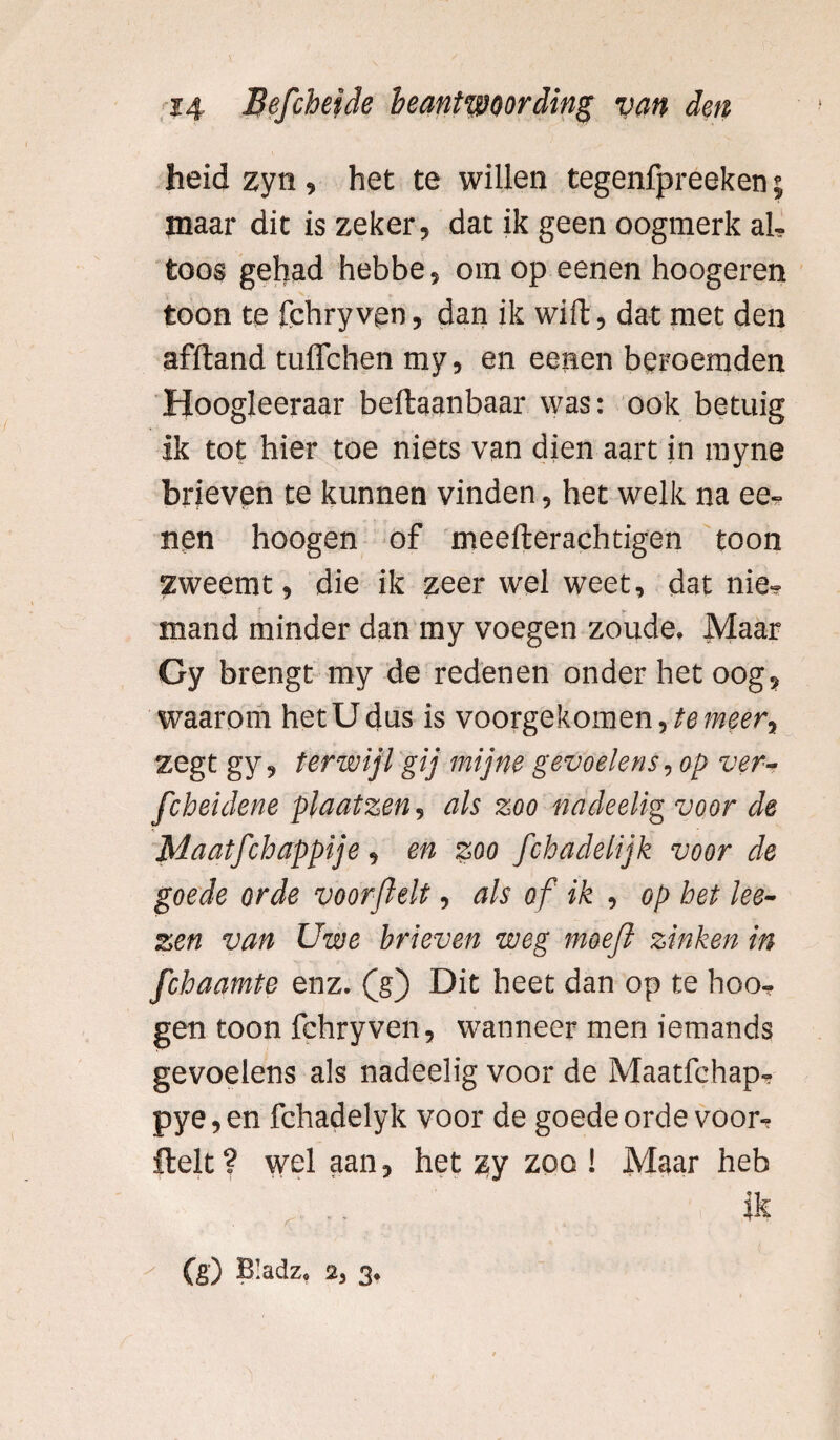 heid zyn, het te willen tegenfpreeken $ maar dit is zeker, dat ik geen oogmerk al¬ toos gehad hebbe, om op eenen hoogeren toon te 1'chry ven, dan ik wift, dat met den afftand tuffchen my, en eenen beroemden Hoogleeraar beftaanbaar was: ook betuig ik tot hier toe niets van dien aart in rayne brieven te kunnen vinden, het welk na ee¬ nen hoogen of meefterachtigen toon zweemt, die ik zeer wel weet, dat nie- v - v mand minder dan my voegen zoude. Maar Gy brengt my de redenen onder het oog, waarom hetUdus is voorgekomen,temeer^ zegt gy, terwijl gij mijne gevoelens, op ver- fcbeidene plaat zen, als zoo nadeelig voor de Maatfchappije, en zoo fob adelijk voor de goede orde voorjlelt, als of ik , op bet ke¬ zen van Uwe brieven weg moefl zinken in fchaamte enz. (g) Dit heet dan op te hoo¬ gen toon fchryven, wanneer men iemands gevoelens als nadeelig voor de Maatfehap- pye,en fchadelyk voor de goede orde voor- Helt? wel aan, het ^y zoo ! Maar heb (g) Bladz, 2, 3.