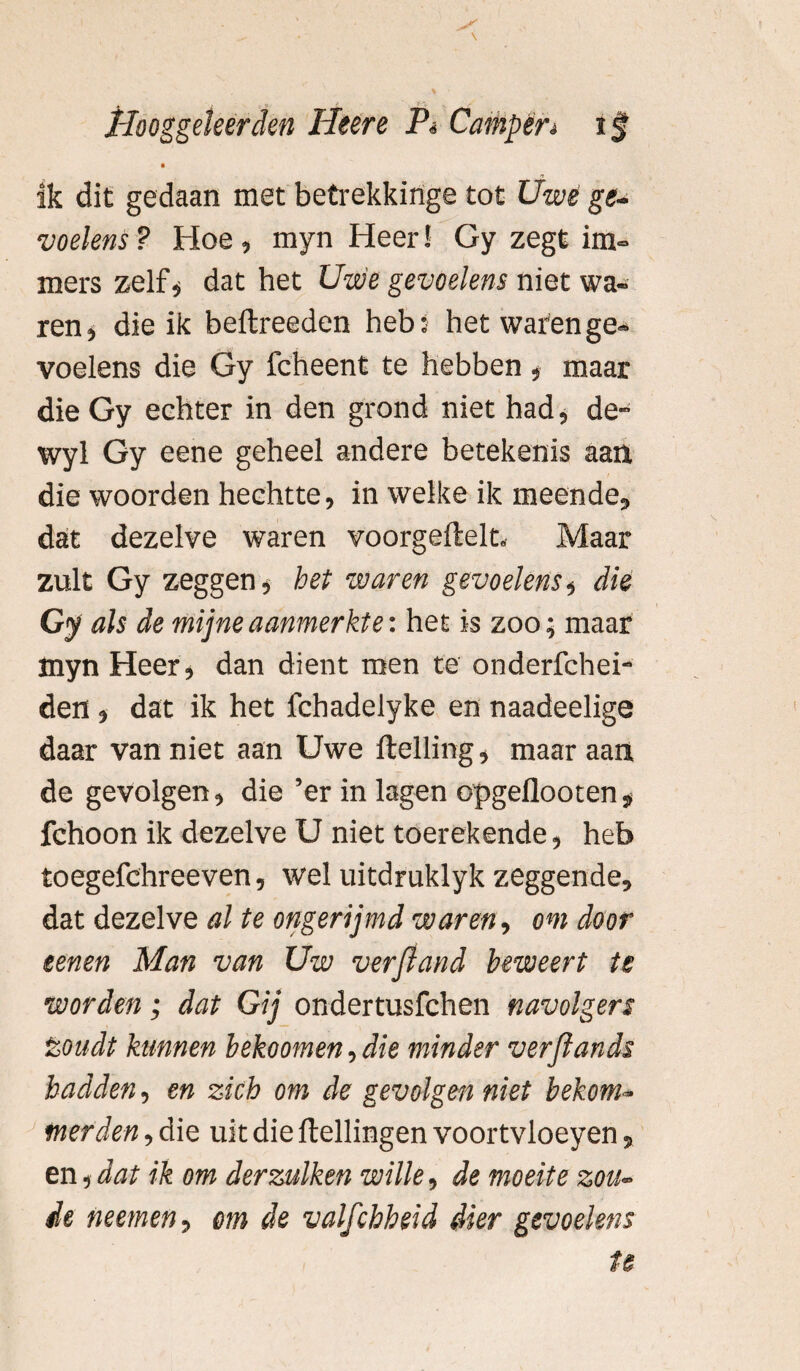 ik dit gedaan met betrekkinge tot Uwe ge¬ voelens ? Hoe, myn Heer! Gy zegt im¬ mers zelf, dat het Uwe gevoelens niet wa¬ ren, die ik beflreeden heb: het waren ge¬ voelens die Gy fcheent te hebben , maar die Gy echter in den grond niet had, de- wyl Gy eene geheel andere betekenis aan die woorden hechtte, in welke ik meende, dat dezelve waren voorgeftelt.- Maar zult Gy zeggen, het waren gevoelens, die Gy als de mijne aanmerkte: het is zoo; maar myn Heer, dan dient men te onderfchei- den , dat ik het fchadelyke en naadeelige daar van niet aan Uwe Helling, maar aan de gevolgen, die ’er in lagen opgeflooten , fchoon ik dezelve U niet toerekende, heb toegefchreeven, wel uitdruklyk zeggende, dat dezelve al te ongerijmd waren, om door tenen Man van Uw verpand beweert te worden ; dat Gij ondertusfchen navolgers toudt kannen bekoomen, die minder verfiands hadden, en zich om de gevolgen niet bekom¬ merden , die uit die Hellingen voortvloeyen, en,dat ik om derzulken wille, de moeite zon¬ de neemen, om de valfchheid dier gevoelens