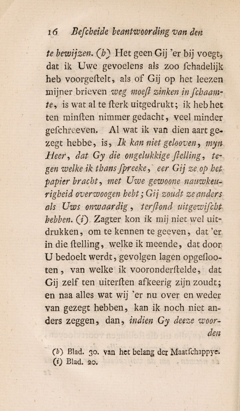 te bewijzen. ('hj Het geen Gij ’er bij voegt, dat ik Uwe gevoelens als zoo fchadelijk heb voorgellelt, als of Gij op het leezen mijner brieven weg moefl zinken in fchaam- te, is wat al te fterk uitgedrukt; ik heb het ten minften nimmer gedacht, veel minder gefchreeven. Al wat ik van dien aart ge- zegt hebbe, is, Ik kan niet gekoven, myn Heer, dat Gy die ongelukkige ftelling, te¬ gen welke ik thans fpreeke, eer Gij ze op het papier bracht, met Uwe gewoone nauwkeu¬ righeid overwoogen hebt; Gij zoudt ze anders als Uws onwaardig, terftond uitgewifcht hebben, (ij Zagter kon ik mij niet wel uit¬ drukken, om te kennen te geeven, dat’er in die Helling, welke ik meende, dat door U bedoelt werdt, gevolgen lagen opgefloo- ten , van welke ik vooronderftelde, dat Gij zelf ten uiterften afkeerig zijn zoudt; en naa alles wat wij ’er nu over en weder van gezegt hebben, kan ik noch niet an¬ ders zeggen, dan, indien Gy deeze woor¬ den (6) Blad. 30. van het belang der Maatfchappye. (t) Blad. 20.