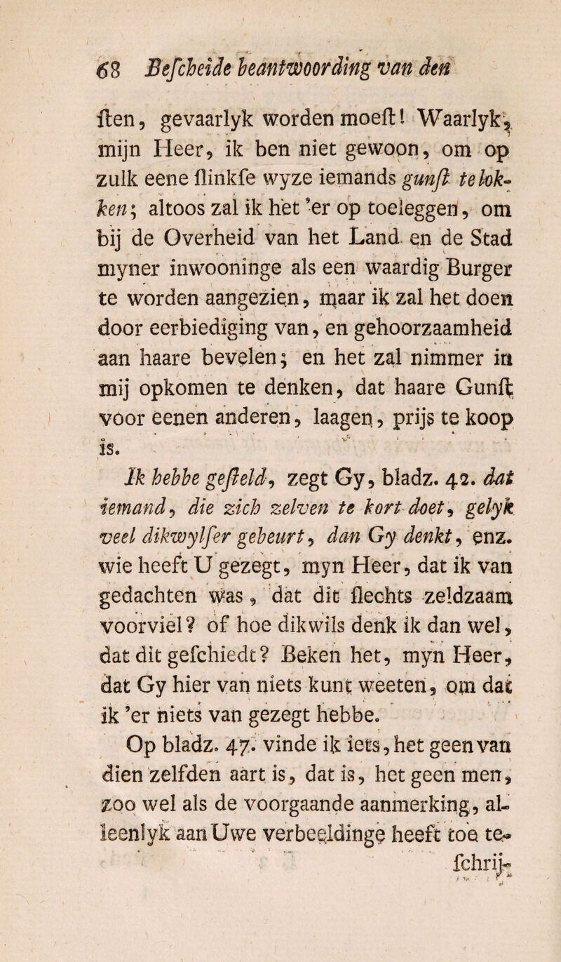 r J> y 68 Befcheide beantwoording van den Hen, gevaarlyk wordenmoeft! Waarlyk, mijn Heer, ik ben niet gewoon, om op zulk eene flinkfe wyze iemands gunfi te lok¬ ken ; altoos zal ik het ’er op toeleggen, om bij de Overheid van het Land en de Stad myner inwooninge als een waardig Burger te worden aangezien, maar ik zal het doen door eerbiediging van, en gehoorzaamheid ' v. X aan haare bevelen; en het zal nimmer in mij opkomen te denken, dat haare Gunft voor èenen anderen, laagen, prijs te koop > . o . « o ' ’ V' < IS. Ik hebbe gefield-, zegt Gy, bladz. 42. dat iemand , die zich zelven te kort doet , gelyk veel dikwylfer gebeurt, dan Gy denkt, enz. V •• 't _ . * wie heeft U gezegt, myn Heer, dat ik van gedachten was, dat dit Hechts zeldzaam voorviel? of hoe dik wils denk ik dan wel, dat dit gefchiedt? Beken het, myn Heer, dat Gy hier van niets kunt weeten, om dat ** \ X ik ’er niets van gezegt hebbe. . * - . 5 . .. Op bladz. 47. vinde ik iets, het geen van dien zelfden aart is, dat is, het geen men, zoo wel als de voorgaande aanmerking, al¬ leen! yk aan Uwe verbeelding? heeft toe te-