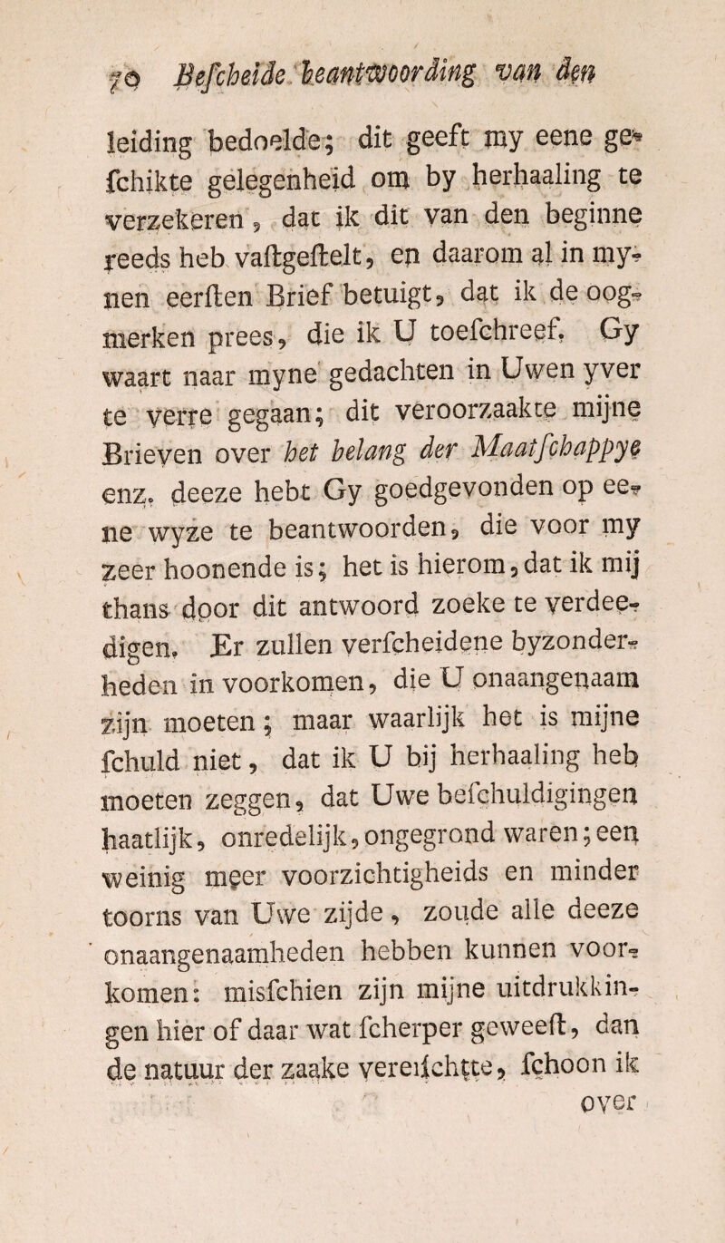 leiding bedoelde; dit geeft my eene ge* fchikte gelegenheid om by herhaaling te verzekeren, dat ik dit van den beginne reeds heb vaftgeftelt, en daarom al in my- nen eerften Brief betuigt, dat ik de oog¬ merken prees, die ik U toefchreef. Gy waart naar myne gedachten in Uwen yver te verre gegaan; dit veroorzaakte mijne Brieven over het belang der Maatfchappye enz. deeze hebt Gy goedgevonden op ee- ne wyze te beantwoorden, die voor my zeer hoonende is; het is hierom,dat ik mij thans dpor dit antwoord zoeke teverdee- digen. Er zullen verfcheidene byzonder- heden in voorkomen, die U onaangenaam zijn moeten; maar waarlijk het is mijne fchuld niet, dat ik U bij herhaaling heb moeten zeggen, dat Uwe befchuldigingen haatlijk, onredelijk, ongegrond waren; een weinig mger voorzichtigheids en minder toorns van Uwe zijde, zoude alle deeze onaangenaamheden hebben kunnen voor¬ komen: misfchien zijn mijne uitdrukkin¬ gen hier of daar wat fcherper geweeft, dan de natuur der zaake vereifchtte, fchoon ik v» f \ 5' V ^ y ~ *v • • •• oyer - /