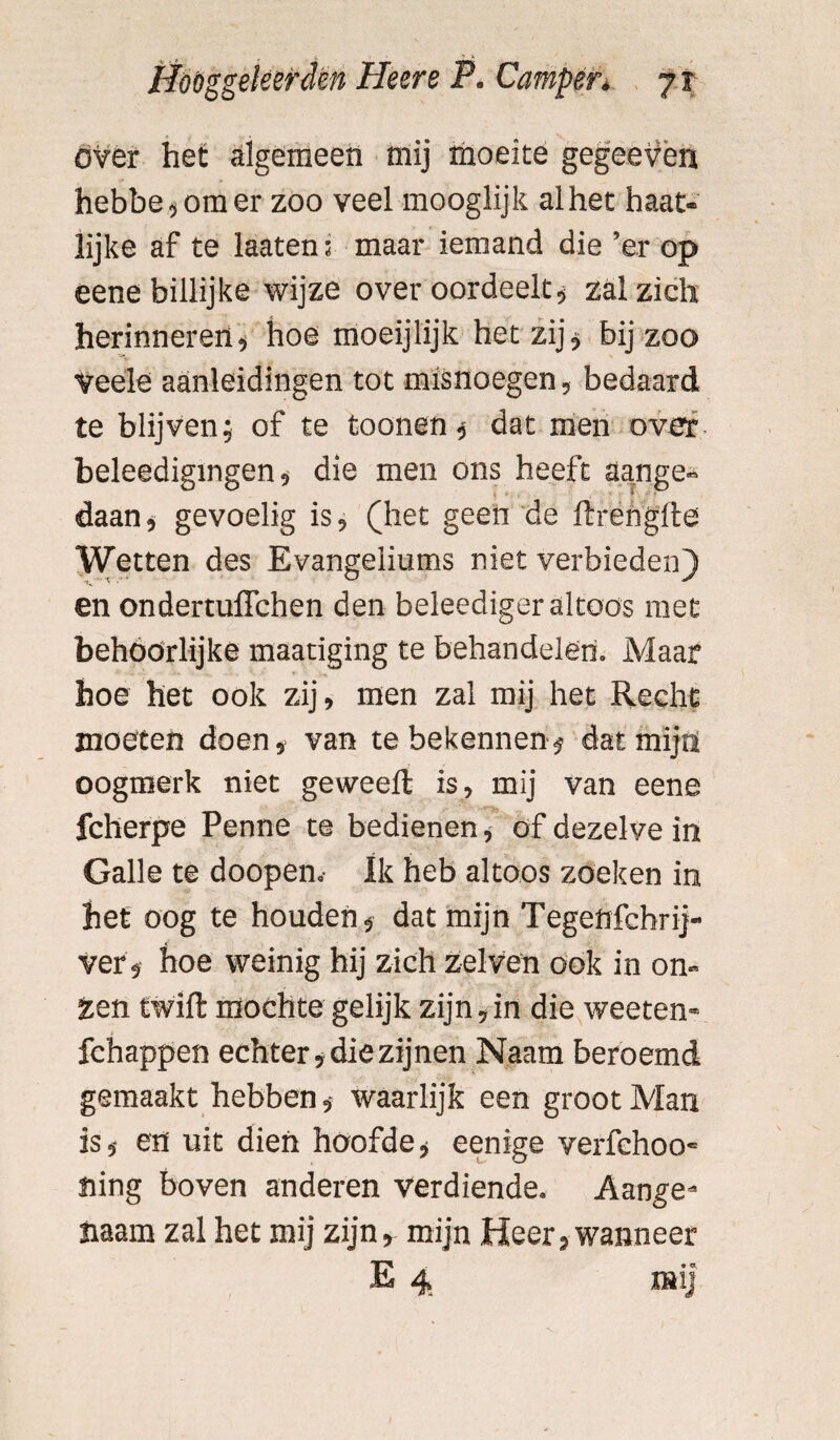 over het algemeen mij moeite gegeevèn hebbe,omer zoo veel mooglijk alhet haat- lijke af te laaten; maar iemand die ’er op eene billijke wijze over oordeelt , zal zich herinneren, hoe moeijlijk het zij, bij zoo veele aanleidingen tot misnoegen, bedaard te blijven; of te toonen, dat men oveï beleedigingen, die men ons heeft aange¬ daan, gevoelig is, (het geen de ftrengfte Wetten des Evangeliums niet verbieden) en ondertuflchen den beleediger altoos met behoorlijke maatiging te behandelen. Maar hoe het ook zij, men zal mij het Recht moeten doen, van te bekennen, dat mijn oogmerk niet geweelt is, mij van eene fcherpe Penne te bedienen, of dezelve in Galle te doopen. Ik heb altoos zoeken in het oog te houden, dat mijn Tegenfchrij- ver , hoe weinig hij zich zelven ook in on¬ zen twift mochtegelijk zijn,in die weeten- fchappen echter, die zijnen Naam beroemd gemaakt hebben, waarlijk een groot Man is, en uit dien hoofde, eenige verfehoo' fiing boven anderen verdiende. Aange» haam zal het mij zijn, mijn Heer, wanneer