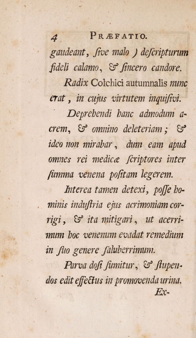 P R jEFATIO. gaudeant, Jive malo ) defcripturum fideli calamo, fincero candore. Radix Colchici autumnalis nunc • . >/ erat, /k virtutem inquijivi. Deprehendi hanc admodum a* erem, omnino deleteriam; «feo non mirabar, dum eam apud omnes rei medica feriptores inter /iimma venena pofitam legerem. Interea tamen detexi, pojje ho¬ minis induftria ejus acrimoniam cor¬ rigi , tf ita mitigari, ut acerri¬ mum hoc venenum evadat remedium in Juo genere faluberrimum. Parva doft fumitur, & Jlupen- dos editeffe&us in promovenda urina. Ex-