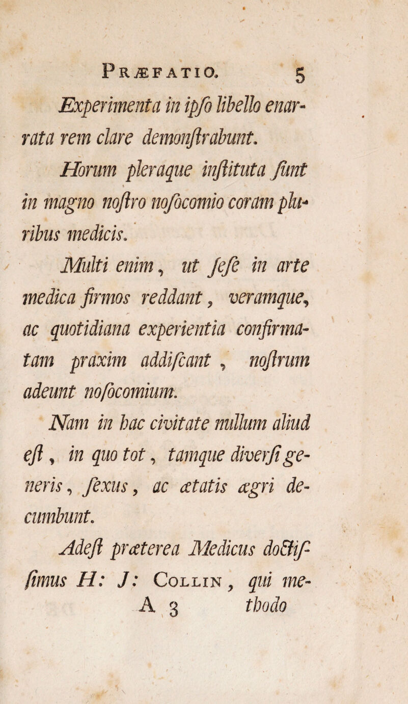 Experimenta in ipfo libello enar¬ rata rem dare demonjlrabunt. Horum pleraque inflituta funt % in magno nojlro nofocomio coram plu¬ ribus medicis. Multi enim, ut Jefe in arte medica firmos reddant, veramque, ac quotidiana experientia confirma¬ tam praxim addifcant, nofirum adeunt nofocomium. Nam in hac civitate nullum aliud efi, in quo tot, tamque diverji ge¬ neris, fexus, ac atatis agri de¬ cumbunt. Adefi praterea Medicus do&ifi fimus H: J: Collin , qui me- A 3 tbodo