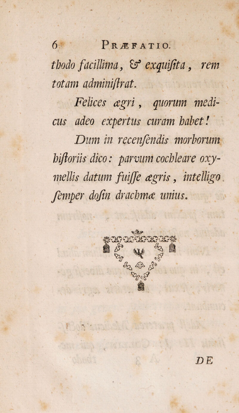 tbodo facillima, exquijita, rem totam adminiflrat. Felices agri, quorum medi¬ cus adeo expertus curam habet'. Dum in recenfendis morborum hifloriis dico: parvum cochleare oxy- mellis datum fuijje agris, intelligo femper dofm drachma unius. DE