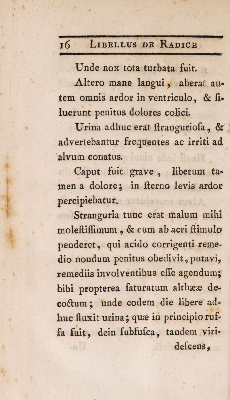 - - 16 Libellus de Radice Unde nox tota turbata fuit Altero mane langui, aberat au¬ tem omnis ardor in ventriculo, & fi- luerunt penitus dolores colici. Urina adhuc erat ftranguriofa , & \ advertebantur frequentes ac irriti ad alvum conatus. Caput fuit grave , liberum ta¬ men a dolore; in lterno levis ardor percipiebatur. Stranguria tunc erat malum mihi moleftiflimum , & cum ab acri ftimulo penderet, qui acido corrigenti reme¬ dio nondum penitus obedivit, putavi, remediis involventibus effe agendum; bibi propterea faturatum althaeae de- co&um; unde eodem die libere ad¬ huc fluxit urina; quae in principio ruf- fa fuit, dein fubfufca, tandem viri* defcens.