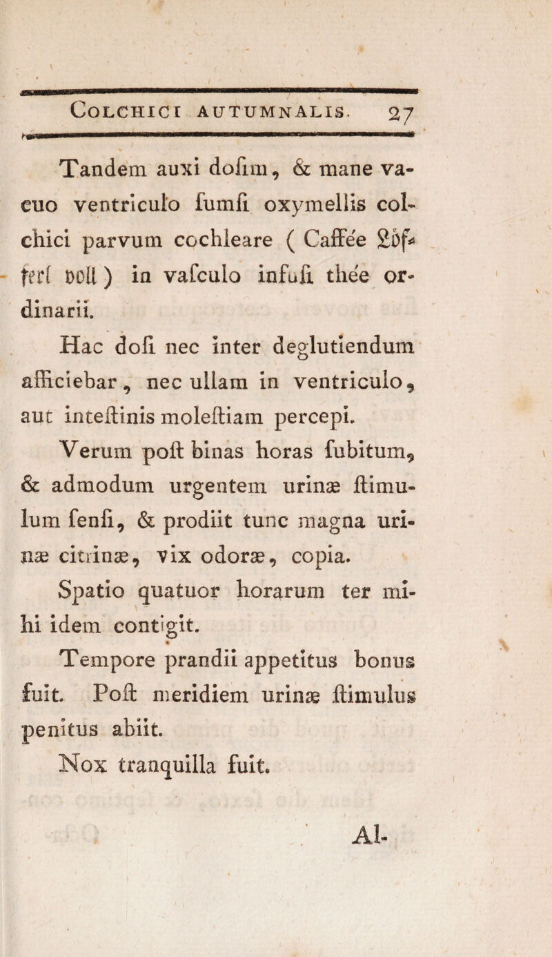 N h Tandem auxi dolim, & mane va¬ cuo ventriculo fumli oxymellis coi- chici parvum cochleare ( Caffee 25f* feri DOR) in vafculo infufi thee or- -1 • • «r dmani. Hac doli nec inter deglutiendum afficiebar, nec ullam in ventriculo, aut inteftinis moleftiam percepi. Verum poli binas horas fubitum, & admodum urgentem urinae ftimu- lum fenii, & prodiit tunc magna uri¬ nae citrinae, vix odorae, copia. Spatio quatuor horarum ter mi¬ hi idem contigit. * Tempore prandii appetitus bonus fuit. Pofl: nseridiem urinae ftimulus penitus abiit. Nox tranquilla fuit. i