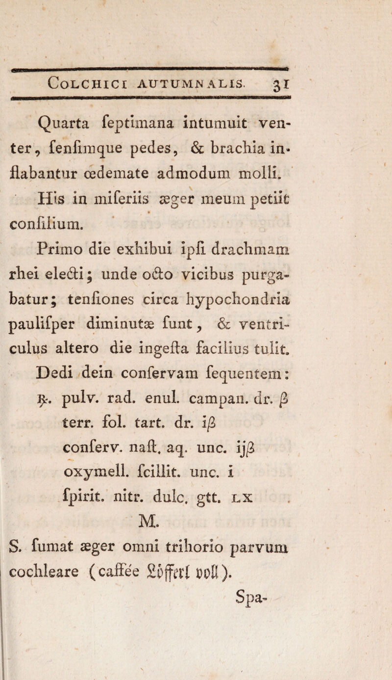 Colchici autumnalis. 31 Quarta feptimana intumuit ven¬ ter, fenflmque pedes, & brachia in¬ flabantur oedemate admodum molli. His in mi feriis aeger meum petiit confilium. Primo die exiiibui ipii drachmam rheieledi; unde odo vicibus purga¬ batur; tenliones circa hypochondria paulifper diminutae fiint, & ventri¬ culus altero die ingefta facilius tulit. Dedi dein confervam fecpientem: fy. pulv. rad. enul. campan. dr. terr. fol. tart. dr. i/3 conferv. naft. aq, unc. $ oxymell. fciilit. unc. i fpirit. nitr. dulc. gtt. lx M. S. fumat aeger omni trihorio parvum cochleare (caffee 26fa'l Spa- /