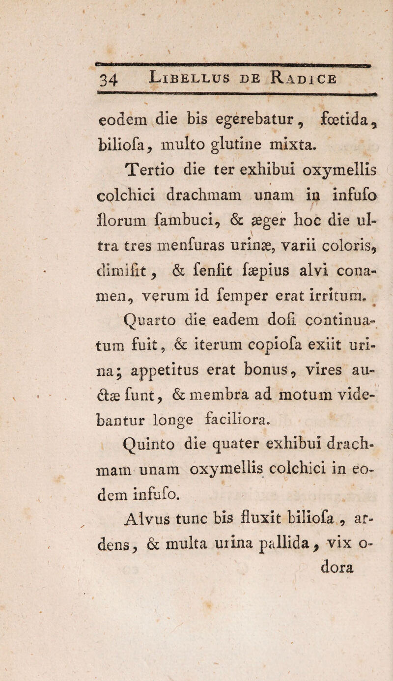 eodem die bis egerebatur, fcetida, biliofa, multo glutine mixta. Tertio die ter exhibui oxymellis > colchici drachmam unam in infufo florum fambuci, & aeger hoc die ul- \ tra tres menfuras urinae, varii coloris, dimifit, & fenflt faepius alvi cona¬ men, verum id femper erat, irritum. Quarto die eadem doli continua¬ tum fuit, & iterum copiofa exiit uri¬ na; appetitus erat bonus, vires an¬ ctae funt, & membra ad motum vide¬ bantur longe faciliora. Quinto die quater exhibui drach¬ mam unam oxymellis colchici in eo¬ dem infufo. Alvus tunc bis fluxit biliofa , ar¬ dens, & inulta uiina pallida, vix o- dora