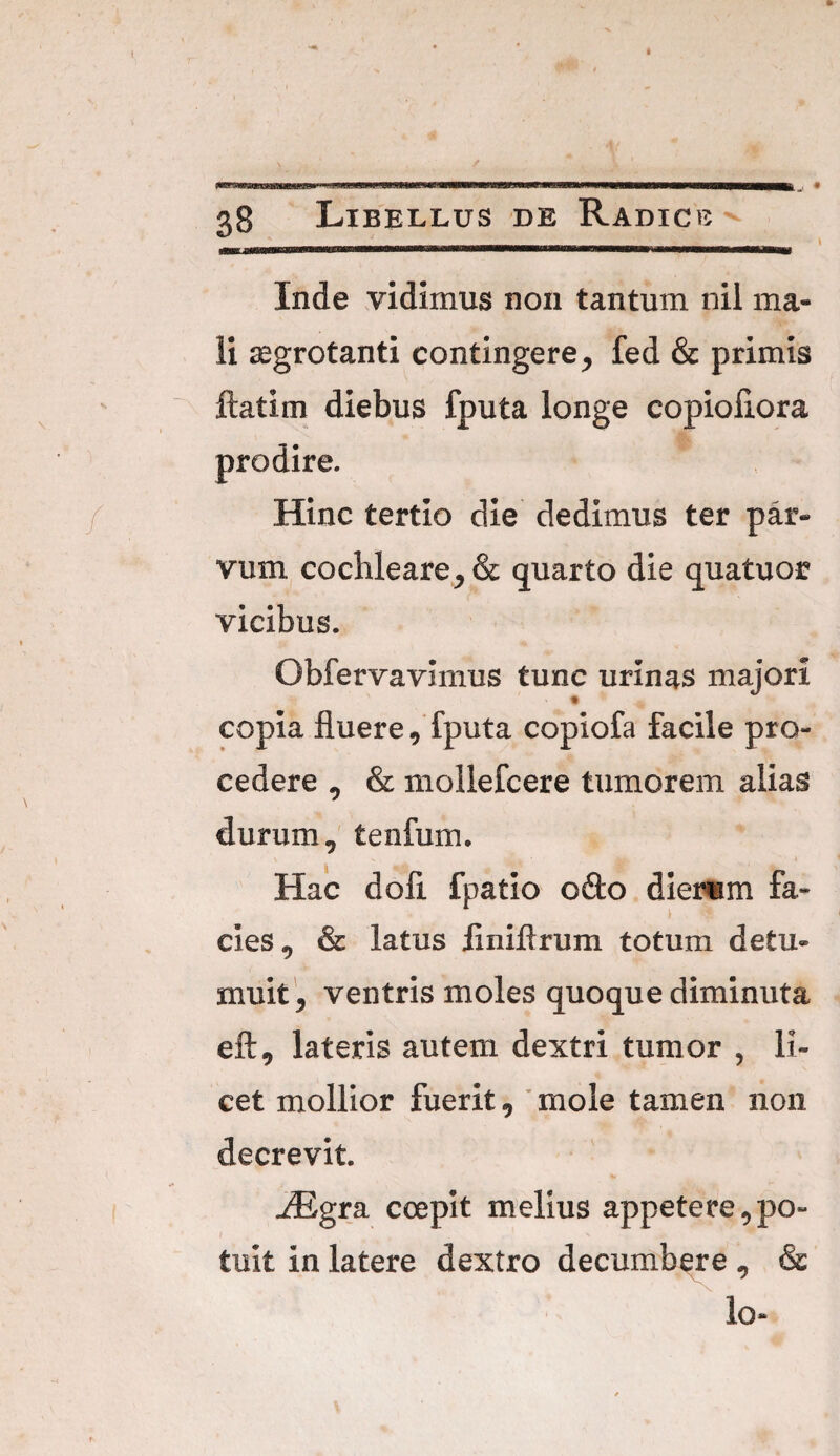 Inde vidimus non tantum nil ma¬ li aegrotanti contingere, fed & primis ftatirn diebus fputa longe copioliora Hinc tertio die dedimus ter par¬ vum cochleare, & quarto die quatuor vicibus. Obfervavimus tunc urinas majori copia fluere, fputa copiofa facile pro¬ cedere , & mollefcere tumorem alias durum, tenfum. Hac dofl fpatio odo dierum fa¬ cies, & latus flniftrum totum detu¬ muit, ventris moles quoque diminuta eft, lateris autem dextri tumor , li¬ cet mollior fuerit, mole tamen non decrevit. JEgta. coepit melius appetere,po¬ tuit in latere dextro decumbere , & lo-