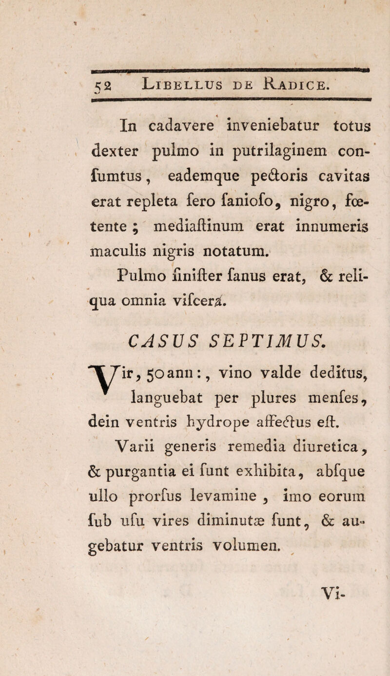 <2 Libellus ce Radice. In cadavere inveniebatur totus dexter pulmo in putrilaginem con- fumtus, eademque pedoris cavitas erat repleta fero faniofo, nigro, foe¬ tente ; mediaftinum erat innumeris maculis nigris notatum. Pulmo finifter fanus erat, & reli¬ qua omnia vifcera. CASUS SEPTIMUS. 7ir, 5oann:, vino valde deditus, languebat per plures menfes, dein ventris hydrope affedus ell. Varii generis remedia diuretica, & purgantia ei funt exhibita, abfque ullo prorfus levamine , imo eorum fub ufu vires diminutae funt, & au¬ gebatur ventris volumen. Vi-