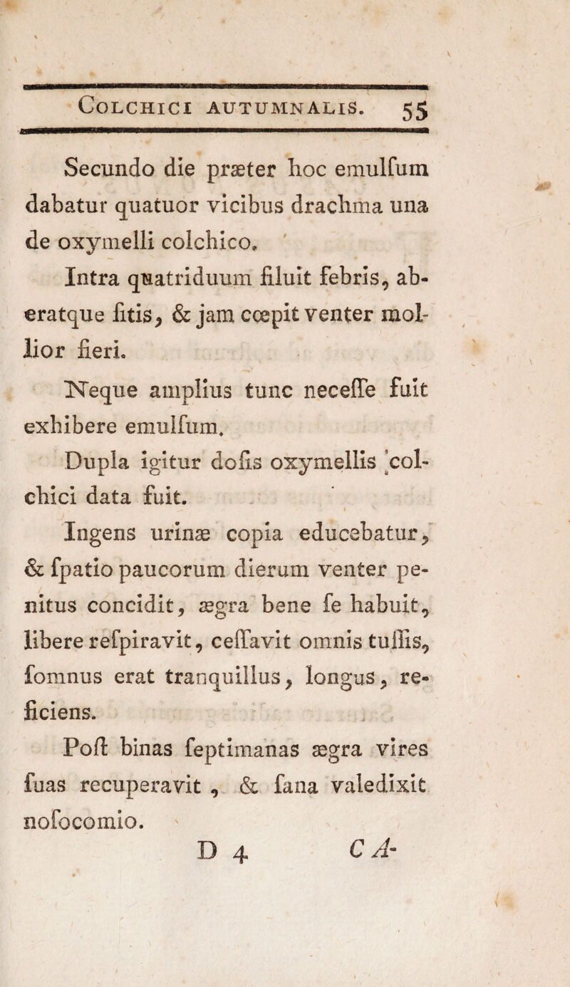 Secundo die praeter hoc emulfum dabatur quatuor vicibus drachma una de oxymelli colchico. Intra quatriduum filuit febris, ab- eratque litis, & jam ccepit venter mol¬ lior fieri. ISTeque amplius tunc neceffe fuit exhibere emulfum. Dupla igitur dolis oxymellis col- chici data fuit. • . I - Ingens urinae copia educabatur, & fpatio paucorum dierum venter pe¬ nitus concidit, aegra bene fe habuit, libererefpiravit, ceffavit omnis tullis, fomnus erat tranquillus, longus, re¬ ficiens. Poft binas feptimanas aegra vires fuas recuperavit , & fana valedixit nofocomio. D 4 C A-