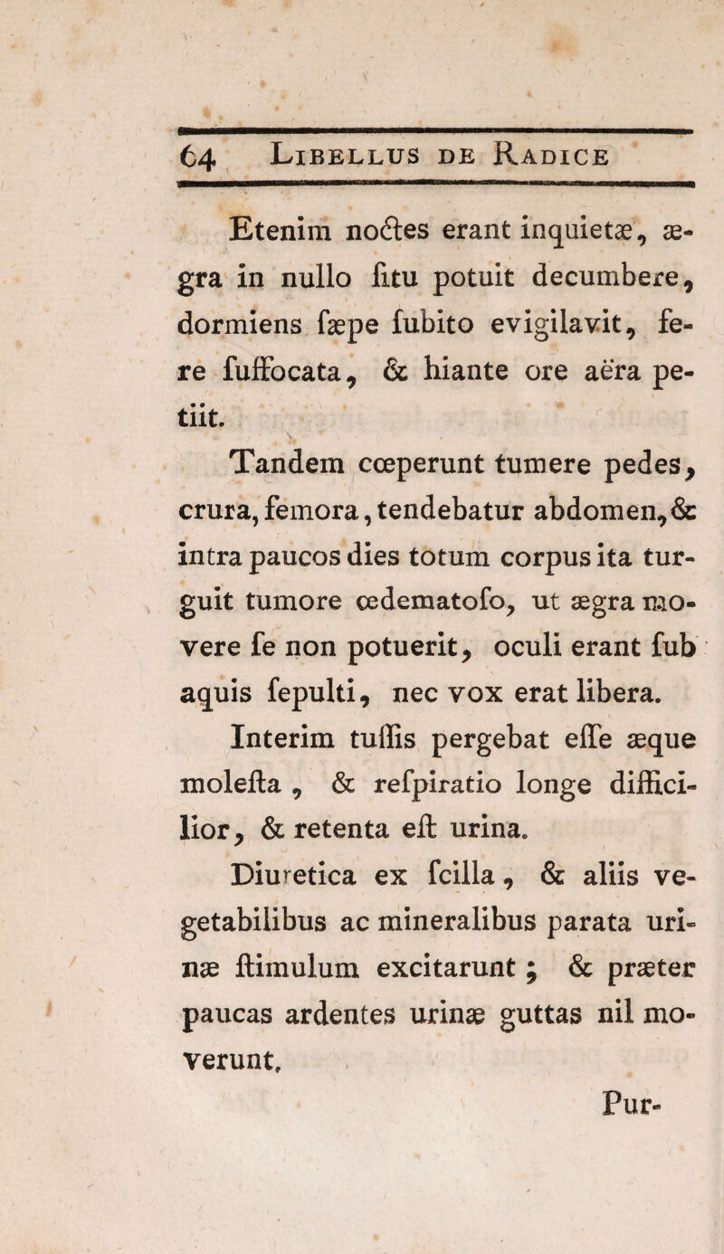 Etenim nodles erant inquietae, ae¬ gra in nullo litu potuit decumbere, dormiens faepe fubito evigilavit, fe¬ re fuffocata, & hiante ore aera pe¬ tiit. \ Tandem coeperunt tumere pedes, crura, femora, tendebatur abdomen, & intra paucos dies totum corpus ita tur- guit tumore cedematofo, ut aegra mo¬ vere fe non potuerit, oculi erant fub aquis fepulti, nec vox erat libera. Interim tuffis pergebat elfe aeque molefta , & refpiratio longe diffici¬ lior, & retenta eft: urina. Diuretica ex fcilla, & aliis ve¬ getabilibus ac mineralibus parata uri¬ nae ftimulum excitarunt ; & praeter paucas ardentes urinae guttas nil mo¬ verunt. Pur-