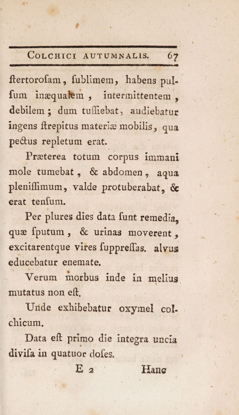 ftertorofam, fublimem, habens pul- fum inaequalem , intermittentem , debilem ; dum tudiebat, audiebatur ingens ftrepitus materiae mobilis , qua pe&us repletum erat. Praeterea totum corpus immani mole tumebat, & abdomen , aqua pleniffimum, valde protuberabat, & erat tentum. Per plures dies data funt remedia, quae fputum , & urinas moverent, excitarentque vires fuppreftbs. alvus educebatur enemate. \ 1 * Verum morbus inde in melius • • mutatus non eft. Unde exhibebatur oxymel coi- chicum. Data eft primo die integra uncia diviia in quatuor dotes. Ea Hanc