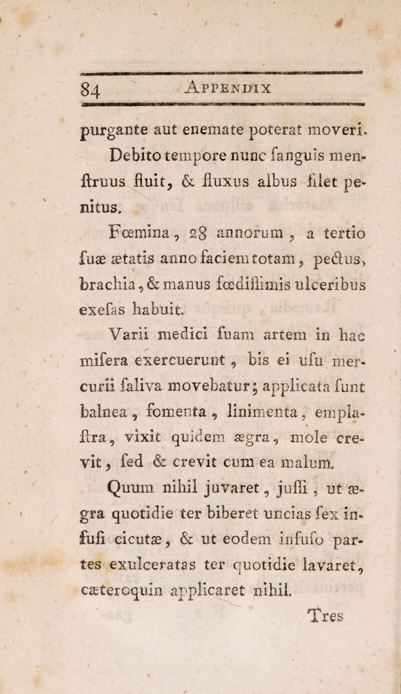 J.WIIH ■ —ilii .in n»t r »i 'ii purgante aut enemate poterat moveri. Debito tempore nunc fanguis men- ftruus fluit, & fluxus albus filet pe¬ nitus. Feemina , 28 annorum , a tertio i ' , ■ ’ . fuae aetatis anno faciem totam, pedus> brachia 9 & manus fcedifiimis ulceribus exefas habuit., Varii medici fuam artem in hac mifera exercuerunt 0 bis ei ufu mer¬ curii faliva movebatur; applicata funt balnea 9 fomenta , linimenta , empla- ftra, vixit quidem aegra, mole cre¬ vit^ fed & crevit cum ea malum. Quum nihil juvaret, jufii , ut se- gra quotidie ter biberet uncias fex in- fuli cicutae ^ & ut eodem irifufo par¬ tes exulceratas ter quotidie lavaret^ caeteroquin applicaret nihil.