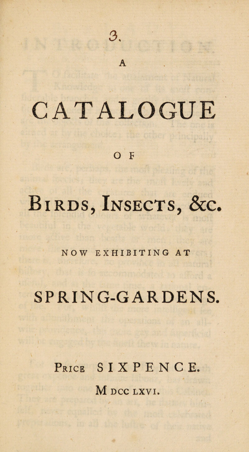 3, A CATALOGUE O F Birds, Insects, &c. NOW EXHIBITING AT SPRING-GARDENS. i Price SIXPENCE. M DCC LXVN