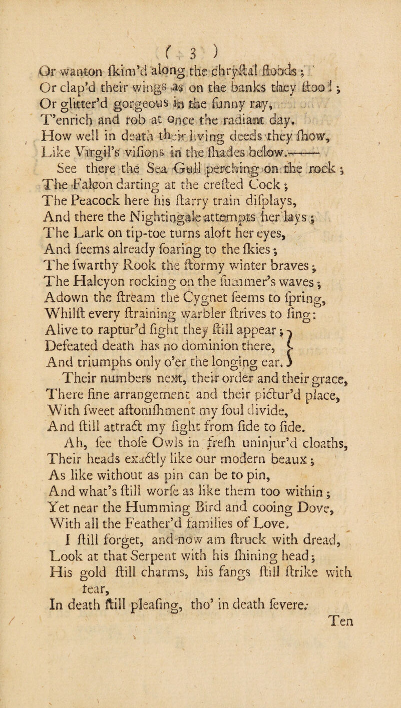 Or wanton fkim’d along the chryfLil foods; Or clap’d their wings m on the banks they ftoo i; Or glitter’d gorgeous in the funny ray, T’enrich and rob at once the radiant day. How well in death frhewr living deeds they fhow. Like Virgil’s vifions in the fliades below.— See there the Sea Gull perching on the mck ; The Falcon darting at the ere feed Cock ; The Peacock here his Harry train difplays, And there the Nightingale attempts her lays ; The Lark on tip-toe turns aloft her eyes. And feems already fearing to the Odes *, The fwarthy Hook the ftormy winter braves *, The Halcyon rocking on the fiiLmmer’s waves *, Adown the ftream the Cygnet feems to fpring, Whilft every {training warbler drives to finer: Alive to raptur’d fight they ftill appear j Defeated death has no dominion there, C And triumphs only o’er the longing ear. 3 Their numbers next, their order and their grace. There fine arrangement and their pictur’d place, With fweet aftomfhment my foul divide. And ftill attrad my fight from fide to fide. Ah, fee thofe Owls in frefh uninjur’d deaths, Their heads exadly like our modern beaux ; As like without as pin can be to pin, And what’s ftill worfe as like them too within; Yet near the Humming Bird and cooing Dove, With all the Feather’d families of Love, I ftill forget, and now am ftruck with dread, Look at that Serpent with his fhining head; His gold ftill charms, his fangs ftill ftrike with tear. In death ftill pleafing, the’ in death feverer Ten