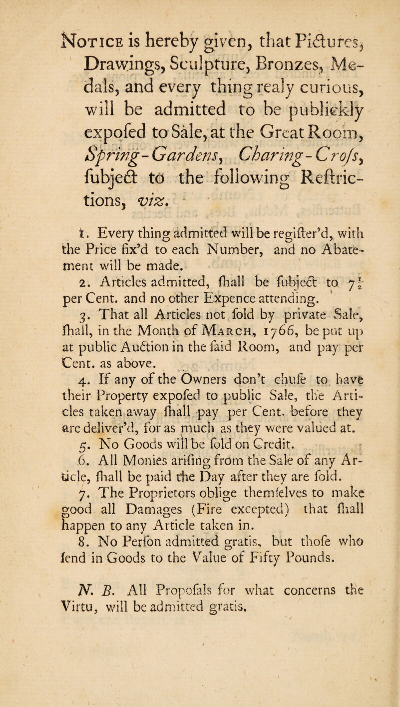 Notice is hereby given, that Pi£tures, Drawings, Sculpture, Bronzes, Me¬ dals, and every thing realy curious, will be admitted to be publiekly expofed to Sale, at the Great Room, Spring-Gardens, Charing-Crofs, fubjeft to the following Reftric- tions, viz. ■ ' . i ■* a * £ - v K t. Every thing admitted will be regifler’d, with the Price fix’d to each Number, and no Abate¬ ment will be made. 2. Articles admitted, fhall be fubject to yl- per Cent, and no other Expence attending. 3. That all Articles not fold by private Sale, fhall, in the Month of March, 1766, be put up at public Auction in the faid Room, and pay per Cent, as above. 4. If any of the Owners don’t chufe to have their Property expofed to public Sale, the Arti¬ cles taken away fhall pay per Cent, before they are delivered, for as much as they were valued at. 5. No Goods will be fold on Credit. 6. All Monies arifing from the Sale of any Ar¬ ticle, fhall be paid the Day after they are fold. 7. The Proprietors oblige themfelves to make good all Damages (Fire excepted) that fhall happen to any Article taken in. 8. No Perlon admitted gratis, but thofe who fend in Goods to the Value of Fifty Pounds. N. B. All Propofals for what concerns the Virtu, will be admitted gratis.