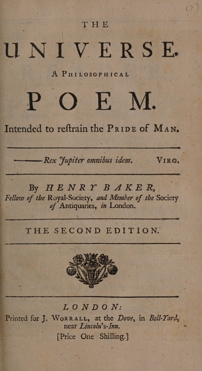 UNIVERSE POEM. ‘Intended to reftrain the Prive of Man. Rex fupiter omnibus idem, Vire, By HENRY BAKER, : Pallets of the Royal-Suciety, and Member of the Society | of Antiquaries, 72 London, q LONDON: Prine for No Worratt, at the Dove, in Balt.Yer neat Lincoln’s-Inn. _ [Price One Shilling. } /