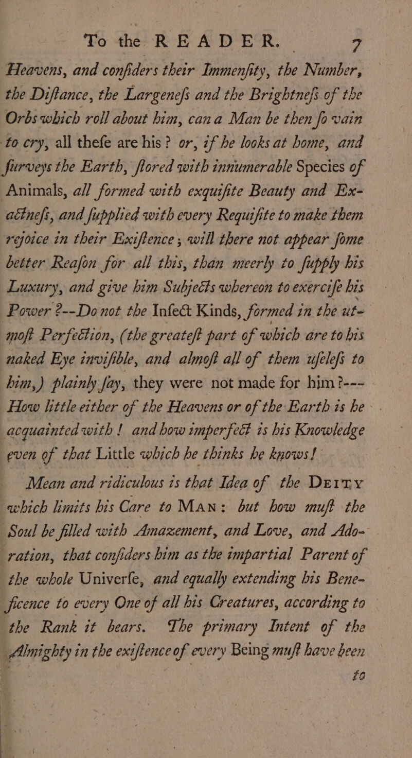 Heavens, and confiders their Immenfity, the Number, the Diftance, the Largenefs and the Brightnefs of the Orbs which roll about him, cana Man be then fovain to cry, all thefe are his? or, if he looks at home, and furveys the Earth, flored with innumerable Species of Animals, all formed with exquifite Beauty and Ex- attne/s, and fupplied with every Requifite to make them rejoice in their Exiftence ; will there not appear fome better Reafon for all this, than meerly to fupply his | Luxury, and give him Subjects whereon to exercife bis Power ?--Do not the Infect Kinds, formed in the uit moft Perfection, (the greateft part of which are to his naked Tnye invifible, and almoft all of them ufelefs to him,) plainly fay, they were not made for him ?--- How Iittle either of the Heavens or of the Earth is he» . acquainted with ! and how imperfeét is his Knowledge even of that Little which he thinks he knows! Mean and ridiculous is that Idea of the Derry which limits bis Care to Man: but bow muft the ‘Soul be filled with Amazement, and Love, and Ado- ration, that confiders him as the impartial Parent of the whole Univerfe, and equally extending his Bene- ficence to every One of all his Creatures, according to the Rank it bears. The primary Intent of the Almighty in the exiftence of every Being muft have been s fa