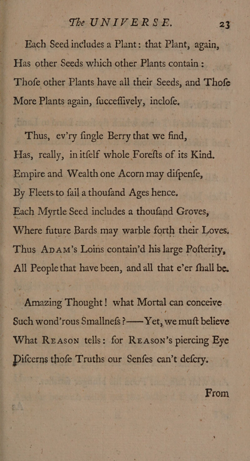 “The I NIVER&amp;E. - ay Each Seed includes a Plant: that Plant, again, Thofe other Plants have all their Seeds, and Thofe More Plants again, fucceflively, inclofe, Thus, ev’ry fingle Berry that we find, Has, really, in itfelf whole F orefts of its Kind. «ee and Wealth one Acorn may difpenfe, By Fleets.to faila thoufand Ages hence. Each Myrtle Seed includes a thoufand Groves, Where future Bards may warble forth their Loves, Thus ApAm’s Loins contain’d his large Pofterity, All People that have been, and all that e’er fhall be. : | Amazing Thought! what Mortal can conceive Such wond’rous Smallnefs &gt;—— Yet, we mutt believe. What Reason tells: for Re Ason’s piercing Eye Pifcerns thofe Truths our Senfes can’t defcry. From